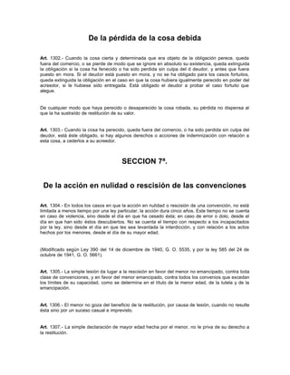 De la pérdida de la cosa debida
Art. 1302.- Cuando la cosa cierta y determinada que era objeto de la obligación perece, queda
fuera del comercio, o se pierde de modo que se ignore en absoluto su existencia, queda extinguida
la obligación si la cosa ha fenecido o ha sido perdida sin culpa del d deudor, y antes que fuera
puesto en mora. Si el deudor está puesto en mora, y no se ha obligado para los casos fortuitos,
queda extinguida la obligación en el caso en que la cosa hubiera igualmente perecido en poder del
acreedor, si le hubiese sido entregada. Está obligado el deudor a probar el caso fortuito que
alegue.
De cualquier modo que haya perecido o desaparecido la cosa robada, su pérdida no dispensa al
que la ha sustraído de restitución de su valor.
Art. 1303.- Cuando la cosa ha perecido, queda fuera del comercio, o ha sido perdida sin culpa del
deudor, está éste obligado, si hay algunos derechos o acciones de indemnización con relación a
esta cosa, a cederlos a su acreedor.
SECCION 7ª.
De la acción en nulidad o rescisión de las convenciones
Art. 1304.- En todos los casos en que la acción en nulidad o rescisión de una convención, no está
limitada a menos tiempo por una ley particular, la acción dura cinco años. Este tiempo no se cuenta
en caso de violencia, sino desde el día en que ha cesado ésta; en caso de error o dolo, desde el
día en que han sido éstos descubiertos. No se cuenta el tiempo con respecto a los incapacitados
por la ley, sino desde el día en que les sea levantada la interdicción, y con relación a los actos
hechos por los menores, desde el día de su mayor edad.
(Modificado según Ley 390 del 14 de diciembre de 1940, G. O. 5535, y por la ley 585 del 24 de
octubre de 1941, G. O. 5661).
Art. 1305.- La simple lesión da lugar a la rescisión en favor del menor no emancipado, contra toda
clase de convenciones, y en favor del menor emancipado, contra todos los convenios que excedan
los límites de su capacidad, como se determina en el título de la menor edad, de la tutela y de la
emancipación.
Art. 1306.- El menor no goza del beneficio de la restitución, por causa de lesión, cuando no resulte
ésta sino por un suceso casual e imprevisto.
Art. 1307.- La simple declaración de mayor edad hecha por el menor, no le priva de su derecho a
la restitución.
 