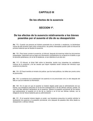 CAPITULO III
De los efectos de la ausencia
SECCION 1ª.
De los efectos de la ausencia relativamente a los bienes
poseídos por el ausente el día de su desaparición
Art. 115.- Cuando una persona se hubiere ausentado de un domicilio o residencia, no teniéndose
noticia de ella durante cuatro años consecutivos, las partes interesadas podrán pedir al tribunal de
primera instancia que se declare la ausencia.
Art. 116.- Para hacer constar la ausencia, el tribunal, después de examinar todos los documentos
presentados, dispondrá que se haga una información contradictoria con el fiscal en el distrito a que
el domicilio pertenezca y en el de la residencia, si son distintos el uno del otro.
Art. 117.- El tribunal, al dictar fallo sobre la demanda, tendrá muy presentes los verdaderos
motivos de la ausencia y de las causas que hayan impedido recibir noticias del individuo cuya
ausencia se presume.
Art. 118.- El Fiscal remitirá al ministro de justicia, que los hará públicos, los fallos tan pronto como
se pronuncien.
Art. 119.- La sentencia de la declaración de ausencia no se pronunciará sino un año después del
fallo en que se ordenare la información.
Art. 120.- En el caso en que el ausente no hubiere dejado poder para la administración de sus
bienes, sus herederos presuntos en el día de la desaparición o de las últimas noticias, podrán, en
virtud de fallo definitivo declaratorio de la ausencia, obtener la posesión provisional de los bienes
que pertenecieran al ausente en el día de su marcha o en el de sus últimas noticias, con la
obligación de dar fianza bastante para su administración.
Art. 121.- Si el ausente hubiere dejado un poder, sus herederos presuntos no podrán solicitar la
declaración de ausencia y la posesión provisional, sino después de pasados diez años desde su
desaparición o últimas noticias.
 