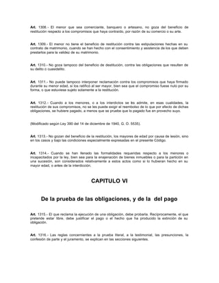Art. 1308.- El menor que sea comerciante, banquero o artesano, no goza del beneficio de
restitución respecto a los compromisos que haya contraído, por razón de su comercio o su arte.
Art. 1309.- El menor no tiene el beneficio de restitución contra las estipulaciones hechas en su
contrato de matrimonio, cuando se han hecho con el consentimiento y asistencia de los que deben
prestarlos para la validez de su matrimonio.
Art. 1310.- No goza tampoco del beneficio de destitución, contra las obligaciones que resulten de
su delito o cuasidelito.
Art. 1311.- No puede tampoco interponer reclamación contra los compromisos que haya firmado
durante su menor edad, si los ratificó al ser mayor, bien sea que el compromiso fuese nulo por su
forma, o que estuviese sujeto solamente a la restitución.
Art. 1312.- Cuando a los menores, o a los interdictos se les admite, en esas cualidades, la
restitución de sus compromisos, no se les puede exigir el reembolso de lo que por efecto de dichas
obligaciones, se hubiere pagado, a menos que se pruebe que lo pagado fue en provecho suyo.
(Modificado según Ley 390 del 14 de diciembre de 1940, G. O. 5535).
Art. 1313.- No gozan del beneficio de la restitución, los mayores de edad por causa de lesión, sino
en los casos y bajo las condiciones especialmente expresadas en el presente Código.
Art. 1314.- Cuando se han llenado las formalidades requeridas respecto a los menores o
incapacitados por la ley, bien sea para la enajenación de bienes inmuebles o para la partición en
una sucesión, son considerados relativamente a estos actos como si lo hubieran hecho en su
mayor edad, o antes de la interdicción.
CAPITULO VI
De la prueba de las obligaciones, y de la del pago
Art. 1315.- El que reclama la ejecución de una obligación, debe probarla. Recíprocamente, el que
pretende estar libre, debe justificar el pago o el hecho que ha producido la extinción de su
obligación.
Art. 1316.- Las reglas concernientes a la prueba literal, a la testimonial, las presunciones, la
confesión de parte y el juramento, se explican en las secciones siguientes.
 