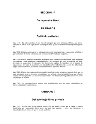 SECCION 1ª.
De la prueba literal
PARRAFO I
Del título auténtico
Art. 1317.- Es acto auténtico el que ha sido otorgado por ante oficiales públicos, que tienen
derecho de actuar en el lugar donde se otorgó el acto, y con las solemnidades requeridas por la
ley.
Art. 1318.- El documento que no es acto auténtico, por la incompetencia o incapacidad del oficial o
por un defecto de forma, vale como acto privado si está firmado por las partes.
Art. 1319.- El acto auténtico hace plena fe respecto de la convención que contiene entre las partes
contratantes y sus herederos o causahabientes. Sin embargo, en caso de querella por falso
principal, se suspenderá la ejecución del documento argüido de falsedad, por el estado de
acusación; y en caso de inscripción en falsedad hecha incidentalmente, podrán los tribunales,
según las circunstancias, suspender provisionalmente la ejecución del acto.
Art. 1320.- El acto, bien sea auténtico o privado, hace fe entre las partes aun respecto de lo que no
está expresado sino en términos enunciativos, con tal que esta enunciación tenga una relación
directa con la disposición. Las anunciaciones extrañas a la disposición no pueden servir sino como
un principio de prueba.
Art. 1321.- Los contraescritos no pueden surtir su efecto sino entre las partes contratantes; no
tienen validez contra los terceros.
PARRAFO II
Del acto bajo firma privada
Art. 1322.- El acto bajo firma privada, reconocido por aquel a quien se le opone, o tenido
legalmente por reconocido, tiene entre los que han suscrito y entre sus herederos y
causahabientes, la misma fe que en el acto auténtico.
 