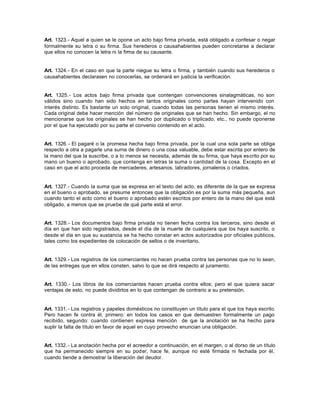 Art. 1323.- Aquel a quien se le opone un acto bajo firma privada, está obligado a confesar o negar
formalmente su letra o su firma. Sus herederos o causahabientes pueden concretarse a declarar
que ellos no conocen la letra ni la firma de su causante.
Art. 1324.- En el caso en que la parte niegue su letra o firma, y también cuando sus herederos o
causahabientes declarasen no conocerlas, se ordenará en justicia la verificación.
Art. 1325.- Los actos bajo firma privada que contengan convenciones sinalagmáticas, no son
válidos sino cuando han sido hechos en tantos originales como partes hayan intervenido con
interés distinto. Es bastante un solo original, cuando todas las personas tienen el mismo interés.
Cada original debe hacer mención del número de originales que se han hecho. Sin embargo, el no
mencionarse que los originales se han hecho por duplicado o triplicado, etc., no puede oponerse
por el que ha ejecutado por su parte el convenio contenido en el acto.
Art. 1326.- El pagaré o la promesa hecha bajo firma privada, por la cual una sola parte se obliga
respecto a otra a pagarle una suma de dinero o una cosa valuable, debe estar escrita por entero de
la mano del que la suscribe, o a lo menos se necesita, además de su firma, que haya escrito por su
mano un bueno o aprobado, que contenga en letras la suma o cantidad de la cosa. Excepto en el
caso en que el acto proceda de mercaderes, artesanos, labradores, jornaleros o criados.
Art. 1327.- Cuando la suma que se expresa en el texto del acto, es diferente de la que se expresa
en el bueno o aprobado, se presume entonces que la obligación es por la suma más pequeña, aun
cuando tanto el acto como el bueno o aprobado estén escritos por entero de la mano del que está
obligado, a menos que se pruebe de qué parte está el error.
Art. 1328.- Los documentos bajo firma privada no tienen fecha contra los terceros, sino desde el
día en que han sido registrados, desde el día de la muerte de cualquiera que los haya suscrito, o
desde el día en que su sustancia se ha hecho constar en actos autorizados por oficiales públicos,
tales como los expedientes de colocación de sellos o de inventario.
Art. 1329.- Los registros de los comerciantes no hacen prueba contra las personas que no lo sean,
de las entregas que en ellos consten, salvo lo que se dirá respecto al juramento.
Art. 1330.- Los libros de los comerciantes hacen prueba contra ellos; pero el que quiera sacar
ventajas de esto, no puede dividirlos en lo que contengan de contrario a su pretensión.
Art. 1331.- Los registros y papeles domésticos no constituyen un título para el que los haya escrito.
Pero hacen fe contra él, primero: en todos los casos en que demuestren formalmente un pago
recibido, segundo: cuando contienen expresa mención de que la anotación se ha hecho para
suplir la falta de título en favor de aquel en cuyo provecho enuncian una obligación.
Art. 1332.- La anotación hecha por el acreedor a continuación, en el margen, o al dorso de un título
que ha permanecido siempre en su poder, hace fe, aunque no esté firmada ni fechada por él,
cuando tiende a demostrar la liberación del deudor.
 