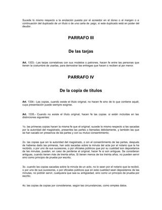 Sucede lo mismo respecto a la anotación puesta por el acreedor en el dorso o al margen o a
continuación del duplicado de un título o de una carta de pago, si este duplicado está en poder del
deudor.
PARRAFO III
De las tarjas
Art. 1333.- Las tarjas correlativas con sus modelos o patrones, hacen fe entre las personas que
tienen la costumbre de usarlas, para demostrar las entregas que hacen o reciben al por menor.
PARRAFO IV
De la copia de títulos
Art. 1334.- Las copias, cuando existe el título original, no hacen fe sino de lo que contiene aquél,
cuya presentación puede siempre exigirse.
Art. 1335.- Cuando no existe el título original, hacen fe las copias si están incluidas en las
distinciones siguientes:
1o. las primeras copias hacen la misma fe que el original; sucede lo mismo respecto a las sacadas
por la autoridad del magistrado, presentes las partes o llamadas debidamente, y también las que
se han sacado en presencia de las partes y con su mutuo consentimiento;
2o. las copias que sin la autoridad del magistrado, o sin el consentimiento de las partes, después
de haberse dado las primeras, han sido sacadas sobre la minuta del acta por el notario que la ha
recibido, o por uno de sus sucesores, o por oficiales públicos que por su cualidad son depositarios
de las minutas, pueden, en caso de perderse el original, hacer fe si son antiguas. Se consideran
antiguas, cuando tienen más de treinta años. Si tienen menos de los treinta años, no pueden servir
sino como principio de prueba por escrito;
3o. cuando las copias sacadas sobre la minuta de un acto, no lo sean por el notario que la recibió,
o por uno de sus sucesores, o por oficiales públicos que en esta cualidad sean depositarios de las
minutas, no podrán servir, cualquiera que sea su antigüedad, sino como un principio de prueba por
escrito;
4o. las copias de copias por considerarse, según las circunstancias, como simples datos.
 