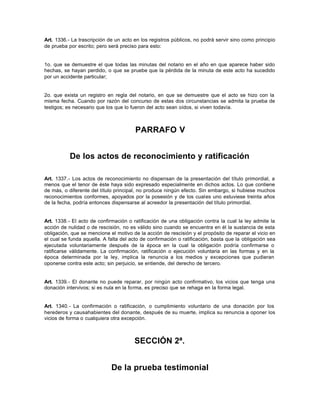 Art. 1336.- La trascripción de un acto en los registros públicos, no podrá servir sino como principio
de prueba por escrito; pero será preciso para esto:
1o. que se demuestre el que todas las minutas del notario en el año en que aparece haber sido
hechas, se hayan perdido, o que se pruebe que la pérdida de la minuta de este acto ha sucedido
por un accidente particular;
2o. que exista un registro en regla del notario, en que se demuestre que el acto se hizo con la
misma fecha. Cuando por razón del concurso de estas dos circunstancias se admita la prueba de
testigos; es necesario que los que lo fueron del acto sean oídos, si viven todavía.
PARRAFO V
De los actos de reconocimiento y ratificación
Art. 1337.- Los actos de reconocimiento no dispensan de la presentación del título primordial, a
menos que el tenor de éste haya sido expresado especialmente en dichos actos. Lo que contiene
de más, o diferente del título principal, no produce ningún efecto. Sin embargo, si hubiese muchos
reconocimientos conformes, apoyados por la posesión y de los cuales uno estuviese treinta años
de la fecha, podría entonces dispensarse al acreedor la presentación del título primordial.
Art. 1338.- El acto de confirmación o ratificación de una obligación contra la cual la ley admite la
acción de nulidad o de rescisión, no es válido sino cuando se encuentra en él la sustancia de esta
obligación, que se mencione el motivo de la acción de rescisión y el propósito de reparar el vicio en
el cual se funda aquella. A falta del acto de confirmación o ratificación, basta que la obligación sea
ejecutada voluntariamente después de la época en la cual la obligación podría confirmarse o
ratificarse válidamente. La confirmación, ratificación o ejecución voluntaria en las formas y en la
época determinada por la ley, implica la renuncia a los medios y excepciones que pudieran
oponerse contra este acto; sin perjuicio, se entiende, del derecho de tercero.
Art. 1339.- El donante no puede reparar, por ningún acto confirmativo, los vicios que tenga una
donación intervivos; si es nula en la forma, es preciso que se rehaga en la forma legal.
Art. 1340.- La confirmación o ratificación, o cumplimiento voluntario de una donación por los
herederos y causahabientes del donante, después de su muerte, implica su renuncia a oponer los
vicios de forma o cualquiera otra excepción.
SECCIÓN 2ª.
De la prueba testimonial
 