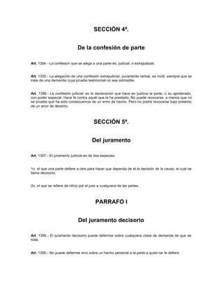SECCIÓN 4ª.
De la confesión de parte
Art. 1354.- La confesión que se alega a una parte es, judicial, o extrajudicial.
Art. 1355.- La alegación de una confesión extrajudicial, puramente verbal, es inútil, siempre que se
trate de una demanda cuya prueba testimonial no sea admisible.
Art. 1356.- La confesión judicial es la declaración que hace en justicia la parte, o su apoderado,
con poder especial. Hace fe contra aquél que la ha prestado. No puede revocarse, a menos que no
se pruebe que ha sido consecuencia de un error de hecho. Pero no podrá revocarse bajo pretexto
de un error de derecho.
SECCIÓN 5ª.
Del juramento
Art. 1357.- El juramento judicial es de dos especies:
1o. el que una parte defiere a otra para hacer que dependa de él la decisión de la causa, el cual se
llama decisorio;
2o. el que se refiere de oficio por el juez a cualquiera de las partes.
PARRAFO I
Del juramento decisorio
Art. 1358.- El juramento decisorio puede deferirse sobre cualquiera clase de demanda de que se
trata.
Art. 1359.- No puede deferirse sino sobre un hecho personal a la parte a quien se le defiere.
 