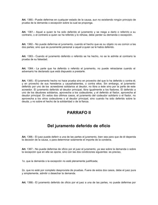 Art. 1360.- Puede deferirse en cualquier estado de la causa, aun no existiendo ningún principio de
prueba de la demanda o excepción sobre la cual se proponga.
Art. 1361.- Aquel a quien le ha sido deferido el juramento y se niega a darlo o referirlo a su
contrario, o el contrario a quien se ha referido y lo rehúsa, debe perder su demanda o excepción.
Art. 1362.- No puede deferirse el juramento, cuando el hecho que es su objeto no es común a las
dos partes; sino que es puramente personal a aquel a quien se le había deferido.
Art. 1363.- Cuando el juramento deferido o referido se ha hecho, no se le admite al contrario la
prueba de su falsedad.
Art. 1364.- La parte que ha deferido o referido el juramento, no puede retractarse cuando el
adversario ha declarado que está dispuesto a prestarle.
Art. 1365.- El juramento hecho no hace prueba sino en provecho del que lo ha deferido o contra él,
y en provecho de sus herederos y causahabientes, o contra ellos. Sin embargo, el juramento
deferido por uno de los acreedores solidarios al deudor, no libra a éste sino por la parte de este
acreedor. El juramento deferido al deudor principal, libra igualmente a los fiadores. El deferido a
uno de los deudores solidarios, aprovecha a los codeudores; y el deferido al fiador, aprovecha al
deudor principal. En estos dos últimos casos, el juramento del codeudor solidario o el fiador, no
aprovecha a los otros codeudores o al deudor principal, sino cuando ha sido deferido sobre la
deuda, y no sobre el hecho de la solidaridad o de la fianza.
PARRAFO II
Del juramento deferido de oficio
Art. 1366.- El juez puede deferir a una de las partes el juramento, bien sea para que de él dependa
la decisión de la causa, o para determinar solamente el importe de la condena.
Art. 1367.- No puede deferirse de oficio por el juez el juramento, ya sea sobre la demanda o sobre
la excepción que en ella se opone, sino con las dos condiciones siguientes: es preciso,
1o. que la demanda o la excepción no esté plenamente justificada;
2o. que no esté por completo desprovista de pruebas. Fuera de estos dos casos, debe el juez pura
y simplemente, admitir o desechar la demanda.
Art. 1368.- El juramento deferido de oficio por el juez a una de las partes, no puede deferirse por
 