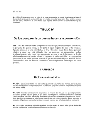 ella a la otra.
Art. 1369.- El juramento sobre el valor de la cosa demandada, no puede deferirse por el juez al
demandante sino cuando es imposible por otro medio demostrar este valor. Debe también el juez,
en este caso, determinar la suma hasta cuyo importe deberá creerse al demandante bajo su
juramento.
TITULO IV
De los compromisos que se hacen sin convención
Art. 1370.- Se contraen ciertos compromisos sin que haya para ellos ninguna convención,
ni por parte del que se obliga, ni por parte de aquel respecto del cual se ha obligado.
Resultan unos por la sola autoridad de la ley, y los otros nacen de un hecho personal
relativo a aquel que está obligado. Son los primeros, los compromisos hechos
involuntariamente, tales como entre propietarios vecinos, o los de los tutores y demás
administradores que no pueden rehusar el cargo que se les ha conferido. Los compromisos
que nacen de un hecho personal relativo al que se encuentra obligado, resultan de los
cuasicontratos, o de los delitos o cuasidelitos; estos compromisos serán objeto del título
presente.
CAPITULO I
De los cuasicontratos
Art. 1371.- Los cuasicontratos son los hechos puramente voluntarios del hombre, de los cuales
resulta un compromiso cualquiera respecto a un tercero, y algunas veces un compromiso recíproco
por ambas partes.
Art. 1372.- Cuando voluntariamente se gestiona el negocio de otro, ya sea que el propietario
conozca la gestión, o que la ignore, el que realiza aquella gestión contrae el compromiso tácito de
continuarla y de concluirla, hasta que el propietario pueda encargarse personalmente del asunto;
debe asimismo encargarse de todo lo que dependa de este mismo negocio. Queda sometido a
todas las obligaciones que resultarían de un mandato expreso que le hubiese dado el propietario.
Art. 1373.- Está obligado a continuar la gestión, aunque muera el dueño antes que el asunto se
termine, hasta que el heredero haya podido tomar su dirección.
 