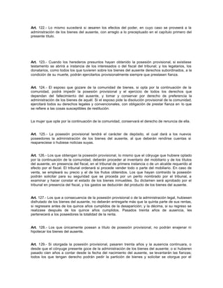Art. 122.- Lo mismo sucederá si cesaren los efectos del poder, en cuyo caso se proveerá a la
administración de los bienes del ausente, con arreglo a lo preceptuado en el capítulo primero del
presente título.
Art. 123.- Cuando los herederos presuntos hayan obtenido la posesión provisional, si existiese
testamento se abrirá a instancia de los interesados o del fiscal del tribunal; y los legatarios, los
donatarios, como todos los que tuvieren sobre los bienes del ausente derechos subordinados, a la
condición de su muerte, podrán ejercitarlos provisionalmente siempre que prestasen fianza.
Art. 124.- El esposo que gozare de la comunidad de bienes, si opta por la continuación de la
comunidad, podrá impedir la posesión provisional y el ejercicio de todos los derechos que
dependan del fallecimiento del ausente, y tomar y conservar por derecho de preferencia la
administración de los bienes de aquél. Si el esposo pide la disolución provisional de la comunidad,
ejercitará todos su derechos legales y convencionales, con obligación de prestar fianza en lo que
se refiere a las cosas susceptibles de restitución.
La mujer que opte por la continuación de la comunidad, conservará el derecho de renuncia de ella.
Art. 125.- La posesión provisional tendrá el carácter de depósito, el cual dará a los nuevos
poseedores la administración de los bienes del ausente, al que deberán rendirse cuentas si
reapareciese o hubiese noticias suyas.
Art. 126.- Los que obtengan la posesión provisional, lo mismo que el cónyuge que hubiere optado
por la continuación de la comunidad, deberán proceder al inventario del mobiliario y de los títulos
del ausente, en presencia del fiscal, en el tribunal de primera instancia o de un alcalde requerido al
efecto por el fiscal. El tribunal ordenará si procede vender todo o parte del mobiliario. En caso de
venta, se empleará su precio y el de los frutos obtenidos. Los que hayan contraído la posesión
podrán solicitar para su seguridad que se proceda por un perito nombrado por el tribunal, a
examinar y hacer constar el estado de los bienes inmuebles. Su dictamen será aprobado por el
tribunal en presencia del fiscal, y los gastos se deducirán del producto de los bienes del ausente.
Art. 127.- Los que a consecuencia de la posesión provisional o de la administración legal, hubiesen
disfrutado de los bienes del ausente, no deberán entregarle más que la quinta parte de sus rentas,
si regresare antes de los quince años cumplidos de la desaparición; y la décima, si su regreso se
realizase después de los quince años cumplidos. Pasados treinta años de ausencia, les
pertenecerá a los poseedores la totalidad de la renta.
Art. 128.- Los que únicamente posean a título de posesión provisional, no podrán enajenar ni
hipotecar los bienes del ausente.
Art. 129.- Si otorgada la posesión provisional, pasaren treinta años y la ausencia continuara, o
desde que el cónyuge presente goce de la administración de los bienes del ausente; o si hubieren
pasado cien años a contar desde la fecha del nacimiento del ausente, se levantarán las fianzas;
todos los que tengan derecho podrán pedir la partición de bienes y solicitar se otorgue por el
 