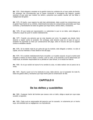 Art. 1374.- Está obligado a emplear en la gestión todos los cuidados de un buen padre de familia.
Sin embargo, las circunstancias que le hayan conducido a encargarse del negocio, pueden
autorizar al juez para que modere los daños y perjuicios que pueden resultar por las faltas o
negligencias del gestor.
Art. 1375.- El dueño, cuyo negocio ha sido bien administrado, debe cumplir los compromisos que
el gestor haya hecho en su nombre, indemnizarle de todos los compromisos personales que haya
contraído, y reembolsarle de todos los gastos que haya hecho, siendo útiles y necesarios.
Art. 1376.- El que recibe por equivocación o a sabiendas lo que no se debe, está obligado a
restituirlo a aquel de quien lo recibió indebidamente.
Art. 1377.- Cuando una persona que se cree deudora por error, ha pagado una deuda, tiene
derecho a repetir contra el acreedor. Sin embargo, este derecho cesa en el caso en que el
acreedor ha suprimido su título por consecuencia del pago, salvo el recurso del que ha pagado
contra el verdadero deudor.
Art. 1378.- Si ha habido mala fe por parte del que ha recibido, está obligado a restituir, no sólo el
capital, sino los intereses o frutos desde el día del pago.
Art. 1379.- Si lo recibido indebidamente fuere inmueble o un mueble corporal, el que lo recibió está
obligado a restituir el mismo objeto, si existe; o dar su valor, si ha perecido o se ha deteriorado por
culpa suya; es también responsable de su pérdida en caso fortuito, si lo recibió de mala fe.
Art. 1380.- Si el que recibió de buena fe ha vendido la cosa, no debe restituir sino el precio de la
venta.
Art. 1381.- Aquel a quien se le ha restituido la cosa, debe abonar, aun al poseedor de mala fe,
todos los gastos útiles y necesarios que haya hecho para la conservación de ella.
CAPITULO II
De los delitos y cuasidelitos
Art. 1382.- Cualquier hecho del hombre que causa a otro un daño, obliga a aquel por cuya culpa
sucedió, a repararlo.
Art. 1383.- Cada cual es responsable del perjuicio que ha causado, no solamente por un hecho
suyo, sino también por su negligencia o su imprudencia.
 
