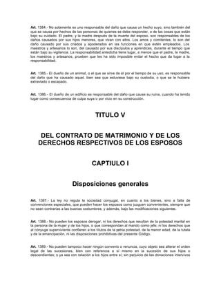 Art. 1384.- No solamente es uno responsable del daño que causa un hecho suyo, sino también del
que se causa por hechos de las personas de quienes se debe responder, o de las cosas que están
bajo su cuidado. El padre, y la madre después de la muerte del esposo, son responsables de los
daños causados por sus hijos menores, que vivan con ellos. Los amos y comitentes, lo son del
daño causado por sus criados y apoderados en las funciones en que estén empleados. Los
maestros y artesanos lo son, del causado por sus discípulos y aprendices, durante el tiempo que
están bajo su vigilancia. La responsabilidad antedicha tiene lugar, a menos que el padre, la madre,
los maestros y artesanos, prueben que les ha sido imposible evitar el hecho que da lugar a la
responsabilidad.
Art. 1385.- El dueño de un animal, o el que se sirve de él por el tiempo de su uso, es responsable
del daño que ha causado aquel, bien sea que estuviese bajo su custodia, o que se le hubiera
extraviado o escapado.
Art. 1386.- El dueño de un edificio es responsable del daño que cause su ruina, cuando ha tenido
lugar como consecuencia de culpa suya o por vicio en su construcción.
TITULO V
DEL CONTRATO DE MATRIMONIO Y DE LOS
DERECHOS RESPECTIVOS DE LOS ESPOSOS
CAPTIULO I
Disposiciones generales
Art. 1387.- La ley no regula la sociedad conyugal, en cuanto a los bienes, sino a falta de
convenciones especiales, que pueden hacer los esposos como juzguen convenientes, siempre que
no sean contrarias a las buenas costumbres; y además, bajo las modificaciones siguientes.
Art. 1388.- No pueden los esposos derogar, ni los derechos que resultan de la potestad marital en
la persona de la mujer y de los hijos, o que correspondan al marido como jefe; ni los derechos que
al cónyuge superviviente confieren a los títulos de la patria potestad, de la menor edad, de la tutela
y de la emancipación, ni las disposiciones prohibitivas del presente Código.
Art. 1389.- No pueden tampoco hacer ningún convenio o renuncia, cuyo objeto sea alterar el orden
legal de las sucesiones, bien con referencia a sí mismo en la sucesión de sus hijos o
descendientes; o ya sea con relación a los hijos entre sí; sin perjuicio de las donaciones intervivos
 
