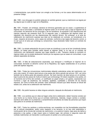 o testamentarias, que podrán hacer con arreglo a las formas y en los casos determinados en el
presente Código.
Art. 1390.- Los cónyuges no podrán estipular en sentido general, que su matrimonio se regule por
ley alguna que no esté en vigor en la República.
Art. 1391.- Pueden, sin embargo, declarar en términos generales que se casan, o sujetándose al
régimen de la comunidad, o sometidos al régimen dotal. En el primer caso y bajo el régimen de la
comunidad, los derechos de los cónyuges y de los herederos, se ajustarán a las disposiciones del
capítulo segundo del presente título. En el segundo caso, y tratándose del régimen dotal, se
regularán sus derechos por las disposiciones del capítulo tercero. Sin embargo, si el acta de
celebración de matrimonio expresa que éste se ha celebrado sin contrato, se considerará a la
mujer, respecto de terceros, como capaz de contratar, conforme a las reglas del derecho común, a
no ser que en el acta que contenga su compromiso, haya declarado haber hecho un contrato de
matrimonio.
Art. 1392.- La simple estipulación de que la mujer se constituye o que se le han constituido bienes
dotales, no basta para someter estos bienes al régimen dotal, si no hay en el contrato de
matrimonio una declaración expresa que haga relación a ello. Tampoco resulta la sumisión al
régimen dotal, por la simple declaración hecha por los esposos que se casan sin comunidad, o que
estarán separados de bienes.
Art. 1393.- A falta de estipulaciones especiales, que deroguen o modifiquen el régimen de la
comunidad, formarán el derecho común de la República, las reglas establecidas en la primera
parte del capítulo segundo.
Art. 1394.- Todas las convenciones matrimoniales deberán extenderse antes del matrimonio, por
acto ante notario. El notario dará lectura a las partes del último párrafo del artículo 1391, así como
también de la última parte del presente artículo. Se hará mención de ésta lectura en el contrato,
bajo la pena de dos pesos de multa al notario que contravenga. El notario expedirá a las partes, en
el momento de la firma del contrato, un certificado en papel simple y sin gastos, expresando sus
nombres y lugar de residencia, los nombres, apellidos, cualidades y domicilio de los futuros
esposos, así como la fecha del contrato. Este certificado indicará que debe llevarse al oficial del
estado civil, antes de la celebración del matrimonio.
Art. 1395.- No podrá hacerse en ellas ninguna variación, después de efectuado el matrimonio.
Art. 1396.- Los cambios que en ellas se hagan antes de la celebración, deben hacerse constar por
acto hecho en la misma forma que el contrato matrimonio. Además, ningún cambio o contrato-
escritura será válido sin la presencia y consentimiento simultáneo de todas las personas que hayan
sido parte en el contrato de matrimonio.
Art. 1397.- Todos los cambios y contra-escrituras, aun revestidos con las formalidades prescritas
por el artículo precedente, serán nulos respecto a los terceros, si no han sido extendidos a
continuación de la minuta del contrato de matrimonio; y no podrá el notario, bajo pena de daños y
perjuicios a las partes, y bajo mayor pena si hubiera lugar, dar primera ni segunda copia del
contrato matrimonial, sin transcribir a continuación el cambio a la contra-escritura.
 