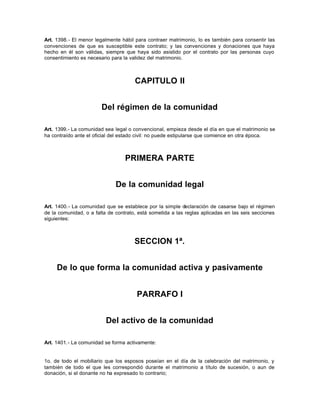 Art. 1398.- El menor legalmente hábil para contraer matrimonio, lo es también para consentir las
convenciones de que es susceptible este contrato; y las convenciones y donaciones que haya
hecho en él son válidas, siempre que haya sido asistido por el contrato por las personas cuyo
consentimiento es necesario para la validez del matrimonio.
CAPITULO II
Del régimen de la comunidad
Art. 1399.- La comunidad sea legal o convencional, empieza desde el día en que el matrimonio se
ha contraído ante el oficial del estado civil: no puede estipularse que comience en otra época.
PRIMERA PARTE
De la comunidad legal
Art. 1400.- La comunidad que se establece por la simple declaración de casarse bajo el régimen
de la comunidad, o a falta de contrato, está sometida a las reglas aplicadas en las seis secciones
siguientes:
SECCION 1ª.
De lo que forma la comunidad activa y pasivamente
PARRAFO I
Del activo de la comunidad
Art. 1401.- La comunidad se forma activamente:
1o. de todo el mobiliario que los esposos poseían en el día de la celebración del matrimonio, y
también de todo el que les correspondió durante el matrimonio a título de sucesión, o aun de
donación, si el donante no ha expresado lo contrario;
 