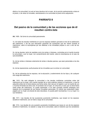 efecto a la comunidad, la cual se hace deudora de la mujer, de la porción perteneciente a ésta en
el precio, o de retirar el inmueble, reembolsando a la comunidad el precio de la adquisición.
PARRAFO II
Del pasivo de la comunidad y de las acciones que de él
resultan contra ésta
Art. 1409.- Se forma la comunidad pasivamente:
1o. de todas las deudas mobiliarias en que los esposos estaban gravados el día de la celebración
del matrimonio, o de las que estuvieren gravando las sucesiones que les vienen durante el
matrimonio, salvo la recompensa por las relativas a los inmuebles propios a uno u otro de los
esposos;
2o. de las deudas, tanto de capitales como de rentas o intereses, contraídas por el marido durante
la comunidad, o por la mujer, con consentimiento del marido, salva la recompensa en el caso de
que procediese;
3o. de las rentas e intereses solamente de rentas o deudas pasivas, que sean personales a los dos
esposos;
4o. de las reparaciones usufructuarias de los inmuebles que no entran en comunidad;
5o. de los alimentos de los esposos, de la educación y sostenimiento de los hijos y de cualquier
otra carga del matrimonio.
Art. 1410.- No está obligada la comunidad a las deudas mobiliarias contraídas antes del
matrimonio por la mujer, sino cuando resultan de un acto auténtico anterior al matrimonio, o que ha
adquirido antes de la misma época una fecha cierta, bien sea por el registro o por la muerte de uno
o muchos firmantes de dicho acto. El acreedor de la mujer, en virtud de un acto que no tiene fecha
cierta antes del matrimonio, no puede apremiarla, ni en este concepto solicitar embargos sino
respecto de la propiedad de sus bienes inmuebles personales. El marido que pretendiere haber
pagado por su mujer una deuda de esta naturaleza, no puede pedir recompensa, ni a su mujer ni a
sus herederos.
Art. 1411.- Las deudas de las sucesiones puramente mobiliarias, que recaen en los esposos
durante el matrimonio, son en total a cargo de la comunidad.
Art. 1412.- Las deudas de una sucesión puramente inmobiliaria que recae en uno de los esposos
durante el matrimonio, no estarán a cargo de la comunidad, salvo el derecho que los acreedores
 