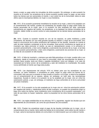 tienen a exigir su pago sobre los inmuebles de dicha sucesión. Sin embargo, si esta sucesión ha
recaído en el marido, los acreedores de la misma sucesión pueden exigir su pago, ya sea sobre
todos los bienes que son personales al marido, o aun sobre los de la comunidad, salva en este
último caso la recompensa debida a la mujer o a sus herederos.
Art. 1413.- Si la sucesión puramente inmobiliaria ha recaído en la mujer, y ésta la ha aceptado con
el consentimiento del marido, pueden los acreedores de aquélla exigir el pago sobre todos los
bienes personales de la mujer; pero si la sucesión ha sido aceptada por ésta, autorizada
judicialmente por negativa del marido, los acreedores, si no bastasen los bienes inmuebles de la
sucesión, deben limitar su acción contra la nuda propiedad de los demás bienes personales de la
mujer.
Art. 1414.- Cuando la sucesión recaída en uno de los esposos, es parte mobiliaria y parte
inmobiliaria, las deudas con que está gravada aquella no estarán a cargo de la comunidad, sino
hasta la concurrencia de la parte contributiva del mobiliario en las deudas, teniendo en cuenta el
valor de este mobiliario comparado al de los inmuebles. Esta porción contributiva se regula por el
inventario que debe promover el marido, ya sea en representación propia, si le concierne la
sucesión personalmente, o bien como dirigiendo y autorizando las acciones de su mujer, si se trata
de una sucesión personalmente, o bien como dirigiendo y autorizando las acciones de su mujer, si
se trata de una sucesión en ella recaída.
Art. 1415.- A falta de inventario, y siempre que esta falta perjudique a la mujer, pueden ella o sus
herederos, desde el momento en que cesa la comunidad, exigir las recompensas de derecho y
también hacer prueba, tanto por títulos y papeles domésticos, como por testigos, y en caso de
necesidad por la fama común, de la consistencia y valor del mobiliario no inventariado. No puede
nunca admitírsele al marido que haga esta prueba.
Art. 1416.- Las disposiciones del artículo 1414 no obstan para que los acreedores de una
sucesión, en parte mobiliaria, e inmobiliaria en parte, exijan su pago sobre los bienes de la
comunidad, bien sea que la sucesión le haya tocado al marido o a la mujer, si ésta la ha aceptado
con el consentimiento de su esposo, salvas, sin embargo, en todo esto, las recompensas
respectivas. Sucede lo mismo si la sucesión no se ha aceptado por la mujer, sino en virtud de
autorización judicial, y que, sin embargo, el mobiliario se haya confundido en el de la comunidad
sin previo inventario.
Art. 1417.- Si la sucesión no ha sido aceptada por la mujer sino en virtud de autorización judicial,
por negativa del marido y, habiéndose hecho de ello inventario, no pueden los acreedores exigir su
pago sino sobre los bienes, tanto mobiliarios como inmobiliarios de la sucesión expresada; y en
caso de que éstos no fuesen bastantes, sobre la propiedad de los otros bienes personales de la
mujer.
Art. 1418.- Las reglas establecidas en los artículos 1411 y siguientes, regulan las deudas que son
dependientes de una donación, así como las que dimanan de una sucesión.
Art. 1419.- Pueden los acreedores exigir el pago de las deudas contraídas por la mujer, con el
consentimiento de su marido, tanto sobre los bienes de la comunidad, como sobre los del marido o
la mujer, salva la recompensa debida a la comunidad o la indemnización que se le deba al marido.
 