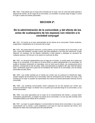 Art. 1420.- Toda deuda que no haya sido contraída por la mujer, sino en virtud del poder general o
especial del marido, es de cargo de la comunidad; y el acreedor no puede exigir el pago ni contra
la mujer ni sobre sus bienes personales.
SECCION 2ª.
De la administración de la comunidad, y del efecto de los
actos de cualesquiera de los esposos con relación a la
sociedad conyugal
Art. 1421.- El marido es el único administrador de los bienes de la comunidad. Puede venderlos,
enajenarlos o hipotecarlos sin el concurso de la mujer.
Art. 1422.- No puede disponer intervivos, a título gratuito, de los inmuebles de la comunidad, ni del
todo o parte del mobiliario, excepto cuando sea para establecer a los hijos del matrimonio. Puede
disponer, sin embargo, de los efectos mobiliarios a título gratuito y participar en provecho de
cualquier persona, con tal que no se reserve el usufructo de ellos.
Art. 1423.- La donación testamentaria que se haga por el marido, no podrá pasar de la parte que
tenga en la comunidad. Si ha dado en la forma dicha un efecto perteneciente a la comunidad, no
puede el donatario reclamarlo en naturaleza, sino en tanto que el efecto, por consecuencia de la
partición, corresponda al lote de éstos, debe recompensarse al legatario del valor total del efecto
dado, tomándose aquel de la parte de los herederos del marido en la comunidad y de los bienes
personales de éste último.
Art. 1424.- Las multas sufridas por el marido por crimen que no produzca la interdicción legal,
pueden exigirse de los bienes de la comunidad, salva la recompensa que se deba a la mujer; y las
sufridas por la mujer no pueden ser apremiadas sino sobre sus bienes personales mientras dure la
comunidad.
Art. 1425.- Las condenas pronunciadas contra cualquiera de los dos esposos por crimen que
produzca interdicción legal, no afectan sino a la parte que el penado tenga en la comunidad y a sus
bienes personales.
Art. 1426.- Los actos ejecutados por la mujer sin el consentimiento del marido, y aunque estén
autorizados judicialmente, no obligan los bienes de la comunidad, a no ser que ella contrate como
mercadera pública y por efecto de su comercio.
Art. 1427.- La mujer no puede obligarse ni comprometer los bienes de la comunidad, ni aun para la
excarcelación de su marido, o para establecer a sus hijos en caso de ausencia del mismo, sino
después de haber sido autorizada para ello judicialmente.
 