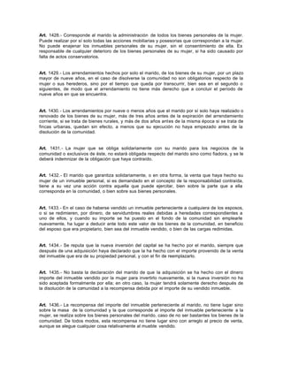 Art. 1428.- Corresponde al marido la administración de todos los bienes personales de la mujer.
Puede realizar por sí solo todas las acciones mobiliarias y posesorias que correspondan a la mujer.
No puede enajenar los inmuebles personales de su mujer, sin el consentimiento de ella. Es
responsable de cualquier deterioro de los bienes personales de su mujer, si ha sido causado por
falta de actos conservatorios.
Art. 1429.- Los arrendamientos hechos por solo el marido, de los bienes de su mujer, por un plazo
mayor de nueve años, en el caso de disolverse la comunidad no son obligatorios respecto de la
mujer o sus herederos, sino por el tiempo que queda por transcurrir, bien sea en el segundo o
siguientes, de modo que el arrendamiento no tiene más derecho que a concluir el período de
nueve años en que se encuentra.
Art. 1430.- Los arrendamientos por nueve o menos años que el marido por sí solo haya realizado o
renovado de los bienes de su mujer, más de tres años antes de la expiración del arrendamiento
corriente, si se trata de bienes rurales, y más de dos años antes de la misma época si se trata de
fincas urbanas, quedan sin efecto, a menos que su ejecución no haya empezado antes de la
disolución de la comunidad.
Art. 1431.- La mujer que se obliga solidariamente con su marido para los negocios de la
comunidad o exclusivos de éste, no estará obligada respecto del marido sino como fiadora, y se le
deberá indemnizar de la obligación que haya contraído.
Art. 1432.- El marido que garantiza solidariamente, o en otra forma, la venta que haya hecho su
mujer de un inmueble personal, si es demandado en el concepto de la responsabilidad contraída,
tiene a su vez una acción contra aquella que puede ejercitar, bien sobre la parte que a ella
corresponda en la comunidad, o bien sobre sus bienes personales.
Art. 1433.- En el caso de haberse vendido un inmueble perteneciente a cualquiera de los esposos,
o si se redimieren, por dinero, de servidumbres reales debidas a heredades correspondientes a
uno de ellos, y cuando su importe se ha puesto en el fondo de la comunidad sin emplearle
nuevamente, ha lugar a deducir ante todo este valor de los bienes de la comunidad, en beneficio
del esposo que era propietario, bien sea del inmueble vendido, o bien de las cargas redimidas.
Art. 1434.- Se reputa que la nueva inversión del capital se ha hecho por el marido, siempre que
después de una adquisición haya declarado que la ha hecho con el importe provenido de la venta
del inmueble que era de su propiedad personal, y con el fin de reemplazarlo.
Art. 1435.- No basta la declaración del marido de que la adquisición se ha hecho con el dinero
importe del inmueble vendido por la mujer para invertirlo nuevamente, si la nueva inversión no ha
sido aceptada formalmente por ella; en otro caso, la mujer tendrá solamente derecho después de
la disolución de la comunidad a la recompensa debida por el importe de su vendido inmueble.
Art. 1436.- La recompensa del importe del inmueble perteneciente al marido, no tiene lugar sino
sobre la masa de la comunidad y la que corresponde al importe del inmueble perteneciente a la
mujer, se realiza sobre los bienes personales del marido, caso de no ser bastantes los bienes de la
comunidad. De todos modos, esta recompensa no tiene lugar sino con arreglo al precio de venta,
aunque se alegue cualquier cosa relativamente al mueble vendido.
 