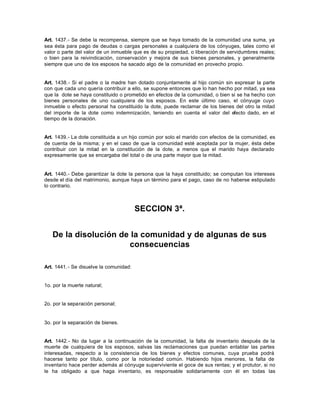 Art. 1437.- Se debe la recompensa, siempre que se haya tomado de la comunidad una suma, ya
sea ésta para pago de deudas o cargas personales a cualquiera de los cónyuges, tales como el
valor o parte del valor de un inmueble que es de su propiedad, o liberación de servidumbres reales;
o bien para la reivindicación, conservación y mejora de sus bienes personales, y generalmente
siempre que uno de los esposos ha sacado algo de la comunidad en provecho propio.
Art. 1438.- Si el padre o la madre han dotado conjuntamente al hijo común sin expresar la parte
con que cada uno quería contribuir a ello, se supone entonces que lo han hecho por mitad, ya sea
que la dote se haya constituido o prometido en efectos de la comunidad, o bien si se ha hecho con
bienes personales de uno cualquiera de los esposos. En este último caso, el cónyuge cuyo
inmueble o efecto personal ha constituido la dote, puede reclamar de los bienes del otro la mitad
del importe de la dote como indemnización, teniendo en cuenta el valor del efecto dado, en el
tiempo de la donación.
Art. 1439.- La dote constituida a un hijo común por solo el marido con efectos de la comunidad, es
de cuenta de la misma; y en el caso de que la comunidad esté aceptada por la mujer, ésta debe
contribuir con la mitad en la constitución de la dote, a menos que el marido haya declarado
expresamente que se encargaba del total o de una parte mayor que la mitad.
Art. 1440.- Debe garantizar la dote la persona que la haya constituido; se computan los intereses
desde el día del matrimonio, aunque haya un término para el pago, caso de no haberse estipulado
lo contrario.
SECCION 3ª.
De la disolución de la comunidad y de algunas de sus
consecuencias
Art. 1441.- Se disuelve la comunidad:
1o. por la muerte natural;
2o. por la separación personal;
3o. por la separación de bienes.
Art. 1442.- No da lugar a la continuación de la comunidad, la falta de inventario después de la
muerte de cualquiera de los esposos, salvas las reclamaciones que puedan entablar las partes
interesadas, respecto a la consistencia de los bienes y efectos comunes, cuya prueba podrá
hacerse tanto por título, como por la notoriedad común. Habiendo hijos menores, la falta de
inventario hace perder además al cónyuge superviviente el goce de sus rentas; y el protutor, si no
le ha obligado a que haga inventario, es responsable solidariamente con él en todas las
 