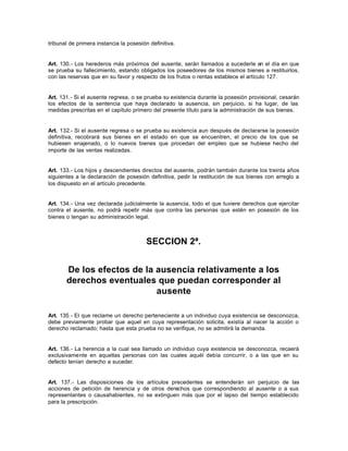 tribunal de primera instancia la posesión definitiva.
Art. 130.- Los herederos más próximos del ausente, serán llamados a sucederle en el día en que
se prueba su fallecimiento, estando obligados los poseedores de los mismos bienes a restituirlos,
con las reservas que en su favor y respecto de los frutos o rentas establece el artículo 127.
Art. 131.- Si el ausente regresa, o se prueba su existencia durante la posesión provisional, cesarán
los efectos de la sentencia que haya declarado la ausencia, sin perjuicio, si ha lugar, de las
medidas prescritas en el capítulo primero del presente título para la administración de sus bienes.
Art. 132.- Si el ausente regresa o se prueba su existencia aun después de declararse la posesión
definitiva, recobrará sus bienes en el estado en que se encuentren, el precio de los que se
hubiesen enajenado, o lo nuevos bienes que procedan del empleo que se hubiese hecho del
importe de las ventas realizadas.
Art. 133.- Los hijos y descendientes directos del ausente, podrán también durante los treinta años
siguientes a la declaración de posesión definitiva, pedir la restitución de sus bienes con arreglo a
los dispuesto en el artículo precedente.
Art. 134.- Una vez declarada judicialmente la ausencia, todo el que tuviere derechos que ejercitar
contra el ausente, no podrá repetir más que contra las personas que estén en posesión de los
bienes o tengan su administración legal.
SECCION 2ª.
De los efectos de la ausencia relativamente a los
derechos eventuales que puedan corresponder al
ausente
Art. 135.- El que reclame un derecho perteneciente a un individuo cuya existencia se desconozca,
debe previamente probar que aquel en cuya representación solicita, existía al nacer la acción o
derecho reclamado; hasta que esta prueba no se verifique, no se admitirá la demanda.
Art. 136.- La herencia a la cual sea llamado un individuo cuya existencia se desconozca, recaerá
exclusivamente en aquellas personas con las cuales aquél debía concurrir, o a las que en su
defecto tenían derecho a suceder.
Art. 137.- Las disposiciones de los artículos precedentes se entenderán sin perjuicio de las
acciones de petición de herencia y de otros derechos que correspondiendo al ausente o a sus
representantes o causahabientes, no se extinguen más que por el lapso del tiempo establecido
para la prescripción.
 