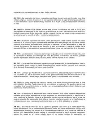 condenaciones que se pronuncien en favor de los menores.
Art. 1443.- La separación de bienes no puede pretenderse sino en juicio, por la mujer cuya dote
esté en peligro, y cuando el desorden de los negocios del marido dé lugar a temer que sus bienes
no sean bastantes a cubrir los derechos y recobros de la mujer. Cualquiera separación voluntaria,
es nula.
Art. 1444.- La separación de bienes, aunque esté dictada judicialmente, es nula, si no ha sido
ejecutada por el pago real de los derechos y recobros de la mujer, efectuado por acto auténtico,
hasta la concurrencia de los bienes del marido, o cuando menos, por los apremios empezados en
la quincena que ha seguido el fallo, y no interrumpidos después.
Art. 1445.- Cualquier separación de bienes, antes de realizarse, debe hacerse pública por edicto
colocado en el cuadro que para tal objeto esté destinado en la sala principal del tribunal de primera
instancia: si el marido es comerciante, banquero o mercader, se hará entonces en la sala del
tribunal de comercio del punto de su domicilio; y esto se practicará, a pena de nulidad de la
ejecución. El fallo en que se dicte la separación de bienes, retrae sus efectos al día de la demanda.
Art. 1446.- Los acreedores personales de la mujer no pueden, sin el consentimiento de ésta, pedir
la separación de bienes. Sin embargo, en caso de quiebra o insolvencia del marido, pueden
ejecutar aquellos los derechos de su deudora, hasta cubrir el importe de sus créditos.
Art. 1447.- Los acreedores del marido pueden impugnar la separación de bienes fallada en juicio, y
aun ejecutada, si esto ha sido en fraude de sus derechos; pueden también intervenir en la instancia
de la demanda de separación de bienes para discutirla.
Art. 1448.- La mujer que ha obtenido la separación de bienes, debe contribuir proporcionalmente a
sus facultades y a las de su marido, tanto en los gastos comunes como en la educación de los
hijos del matrimonio. Debe sufragar por sí sola estos gastos, si no estuviese nada el marido.
Art. 1449.- La mujer separada de cuerpo y bienes, o de estos últimos solamente tiene la libre
administración de ellos. Puede disponer de su mobiliario y enajenarlo. No puede enajenar sus
inmuebles sin el consentimiento de su marido, o sin ser autorizada judicialmente en el caso en que
éste rehúse el consentimiento.
Art. 1450.- El marido no es responsable de la falta de empleo o de la nueva inversión del precio del
inmueble que la mujer separada de él haya enajenado por autorización judicial, a menos que él
haya concurrido al contrato, o que se le demuestre que su importe fue recibido por él, o que fue
para su provecho. Es responsable de la falta de inversión o de la reinversión, si se ha efectuado la
venta a presencia suya y con su consentimiento; pero no lo es de la utilidad de su empleo.
Art. 1451.- Disuelta la comunidad por la separación personal y de bienes o de bienes solamente,
puede restablecerse con el consentimiento de ambas partes. No puede restablecerse sino por acta
levantada ante notario y con minuta, de la cual debe fijarse una copia en la forma que prescribe el
artículo 1445. Restablecida de esta manera, la comunidad retrotrae su efecto al día del matrimonio;
quedan las cosas en el mismo estado, como si no hubiera existido la separación; no
 