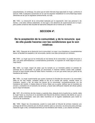 perjudicándose, sin embargo, los actos que en este intervalo haya ejecutado la mujer, conforme al
artículo 1449. Cualquiera convención en la cual los esposos restablecen la comunidad bajo bases
diferentes de las que la regulaban anteriormente, es nula.
Art. 1452.- La disolución de la comunidad realizada por la separación, bien sea personal o de
bienes, o de estos últimos solamente, no da lugar a los derechos de supervivencia de la mujer;
pero puede conservar ésta facultad de ejercerlos después de la muerte de su marido.
SECCION 4ª.
De la aceptación de la comunidad, y de la renuncia que
de ella puede hacerse con las condiciones que le son
relativas
Art. 1453.- Después de la disolución de la comunidad, la mujer o sus herederos y causahabientes
tienen la facultad de aceptarla o de renunciarla, siendo nula toda convención en contrario.
Art. 1454.- La mujer que se ha inmiscuido en los bienes de la comunidad, no puede renunciar a
ella. Los actos administrativos o conservatorios puramente, no suponen en modo alguno el que lo
haya hecho.
Art. 1455.- La mujer, mayor de edad, que ha tomado en un momento público el carácter de
partícipe de la comunidad, no puede ya renunciarlo ni hacerse restituir contra esta cualidad,
aunque la haya tomado antes de haber hecho inventario, a no ser que exista dolo por parte de los
herederos del marido.
Art. 1456.- La mujer superviviente que quiere conservar la facultad de renunciar a la comunidad,
debe en los tres meses, contados desde el día de la muerte del marido, mandar hacer un
inventario, exacto y fiel, de todos los bienes de la comunidad, contradictoriamente con los
herederos del marido, o citados éstos en forma. Debe, por su parte, ratificar que el inventario es
sincero y verdadero en el momento de cerrarse, y hacer esta ratificación delante del oficial público
que lo haya formalizado.
Art. 1457.- En el término de tres meses y cuarenta días, después de la muerte de su marido, debe
la mujer hacer su renuncia en la secretaría del tribunal de primera instancia del distrito en que el
marido estaba domiciliado; este acto debe inscribirse en el registro establecido para recibir la
renuncia de sucesiones.
Art. 1458.- Según las circunstancias, puede la viuda pedir al tribunal de primera instancia una
prórroga de término prescrito por el artículo anterior para su renuncia; se pronuncia esta prórroga,
habiendo lugar a ella, contradictoriamente por los herederos del marido, o con citación de éstos.
 