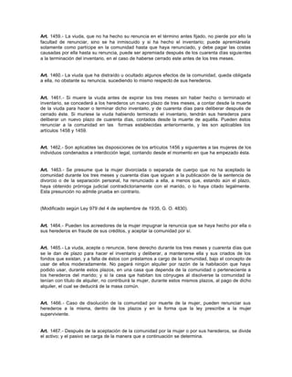 Art. 1459.- La viuda, que no ha hecho su renuncia en el término antes fijado, no pierde por ello la
facultad de renunciar, sino se ha inmiscuido y si ha hecho el inventario; puede apremiársela
solamente como partícipe en la comunidad hasta que haya renunciado, y debe pagar las costas
causadas por ella hasta su renuncia, puede ser apremiada después de los cuarenta días siguientes
a la terminación del inventario, en el caso de haberse cerrado este antes de los tres meses.
Art. 1460.- La viuda que ha distraído u ocultado algunos efectos de la comunidad, queda obligada
a ella, no obstante su renuncia, sucediendo lo mismo respecto de sus herederos.
Art. 1461.- Si muere la viuda antes de expirar los tres meses sin haber hecho o terminado el
inventario, se concederá a los herederos un nuevo plazo de tres meses, a contar desde la muerte
de la viuda para hacer o terminar dicho inventario, y de cuarenta días para deliberar después de
cerrado éste. Si muriese la viuda habiendo terminado el inventario, tendrán sus herederos para
deliberar un nuevo plazo de cuarenta días, contados desde la muerte de aquélla. Pueden éstos
renunciar a la comunidad en las formas establecidas anteriormente, y les son aplicables los
artículos 1458 y 1459.
Art. 1462.- Son aplicables las disposiciones de los artículos 1456 y siguientes a las mujeres de los
individuos condenados a interdicción legal, contando desde el momento en que ha empezado ésta.
Art. 1463.- Se presume que la mujer divorciada o separada de cuerpo que no ha aceptado la
comunidad durante los tres meses y cuarenta días que siguen a la publicación de la sentencia de
divorcio o de la separación personal, ha renunciado a ella, a menos que, estando aún el plazo,
haya obtenido prórroga judicial contradictoriamente con el marido, o lo haya citado legalmente.
Esta presunción no admite prueba en contrario.
(Modificado según Ley 979 del 4 de septiembre de 1935, G. O. 4830).
Art. 1464.- Pueden los acreedores de la mujer impugnar la renuncia que se haya hecho por ella o
sus herederos en fraude de sus créditos, y aceptar la comunidad por sí.
Art. 1465.- La viuda, acepte o renuncie, tiene derecho durante los tres meses y cuarenta días que
se le dan de plazo para hacer el inventario y deliberar, a mantenerse ella y sus criados de los
fondos que existan, y a falta de éstos con préstamos a cargo de la comunidad, bajo el concepto de
usar de ellos moderadamente. No pagará ningún alquiler por razón de la habitación que haya
podido usar, durante estos plazos, en una casa que dependa de la comunidad o perteneciente a
los herederos del marido; y si la casa que habitan los cónyuges al disolverse la comunidad la
tenían con título de alquiler, no contribuirá la mujer, durante estos mismos plazos, al pago de dicho
alquiler, el cual se deducirá de la masa común.
Art. 1466.- Caso de disolución de la comunidad por muerte de la mujer, pueden renunciar sus
herederos a la misma, dentro de los plazos y en la forma que la ley prescribe a la mujer
superviviente.
Art. 1467.- Después de la aceptación de la comunidad por la mujer o por sus herederos, se divide
el activo; y el pasivo se carga de la manera que a continuación se determina.
 