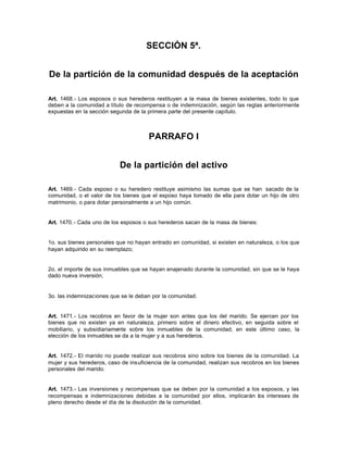 SECCIÓN 5ª.
De la partición de la comunidad después de la aceptación
Art. 1468.- Los esposos o sus herederos restituyen a la masa de bienes existentes, todo lo que
deben a la comunidad a título de recompensa o de indemnización, según las reglas anteriormente
expuestas en la sección segunda de la primera parte del presente capítulo.
PARRAFO I
De la partición del activo
Art. 1469.- Cada esposo o su heredero restituye asimismo las sumas que se han sacado de la
comunidad, o el valor de los bienes que el esposo haya tomado de ella para dotar un hijo de otro
matrimonio, o para dotar personalmente a un hijo común.
Art. 1470.- Cada uno de los esposos o sus herederos sacan de la masa de bienes:
1o. sus bienes personales que no hayan entrado en comunidad, si existen en naturaleza, o los que
hayan adquirido en su reemplazo;
2o. el importe de sus inmuebles que se hayan enajenado durante la comunidad, sin que se le haya
dado nueva inversión;
3o. las indemnizaciones que se le deban por la comunidad.
Art. 1471.- Los recobros en favor de la mujer son antes que los del marido. Se ejercen por los
bienes que no existen ya en naturaleza, primero sobre el dinero efectivo, en seguida sobre el
mobiliario, y subsidiariamente sobre los inmuebles de la comunidad; en este último caso, la
elección de los inmuebles se da a la mujer y a sus herederos.
Art. 1472.- El marido no puede realizar sus recobros sino sobre los bienes de la comunidad. La
mujer y sus herederos, caso de insuficiencia de la comunidad, realizan sus recobros en los bienes
personales del marido.
Art. 1473.- Las inversiones y recompensas que se deben por la comunidad a los esposos, y las
recompensas e indemnizaciones debidas a la comunidad por ellos, implicarán los intereses de
pleno derecho desde el día de la disolución de la comunidad.
 