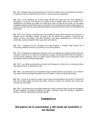 Art. 1474.- Después que los dos esposos han hecho de la masa común sus respectivos recobros,
se reparte el resto por mitad entre los mismos, o entre los que les representen.
Art. 1475.- Si los herederos de la mujer están divididos de modo que uno haya aceptado la
comunidad a la cual el otro renunció, no puede el que la aceptó tomar sino su porción viril y
hereditaria en los bienes que caigan en el lote de la mujer. El resto es del marido, el cual queda
encargado respecto del heredero que ha renunciado de los derechos que habría podido ejercer la
mujer en caso de renuncia; pero solamente hasta la concurrencia de la porción viril hereditaria del
renunciante.
Art. 1476.- Por lo demás, la partición de la comunidad por todo cuanto concierne a sus formas, la
licitación de los inmuebles, cuando hay lugar a ello, los efectos de la partición, la garantía que
resulte de ellos y los saldos, todo está sometido a las reglas establecidas en el título de las
sucesiones, cuando la partición tiene lugar entre coherederos.
Art. 1477.- Cualquiera de los cónyuges que haya distraído u ocultado algún efecto de la
comunidad, perderá el derecho a su porción en los dichos efectos.
Art. 1478.- Si después de realizada la partición uno de los esposos es acreedor personal del otro,
o porque el importe de su haber se ha empleado en pagar una deuda personal del otro esposo, o
por otra causa cualquiera, ejerce su crédito sobre la parte que a éste le ha correspondido en la
comunidad o sobre sus bienes personales.
Art. 1479.- Los créditos personales que tengan los cónyuges uno contra otro, no producen interés
sino desde el día de la demanda en juicio.
Art. 1480.- Las donaciones que mutuamente hayan podido hacerse los esposos, no se realizan
sino sobre la parte que tenga el donante en la comunidad, y sobre sus bienes personales.
Art. 1481.- El luto de la mujer por viudez, es por cuenta de los herederos del marido. El importe de
este luto se fijará según la fortuna del marido. Sucede lo mismo aun respecto de la mujer que
renuncia a la comunidad.
Art. 1482.- Las deudas de la comunidad estarán por mitad a cargo de cada uno de los cónyuges o
de sus herederos; los gastos de fijación de sellos, inventario, venta del mobiliario, liquidación,
licitación y división, hacen parte de dichas deudas.
PARRAFO II
Del pasivo de la comunidad, y del modo de contribuir a
las deudas
 