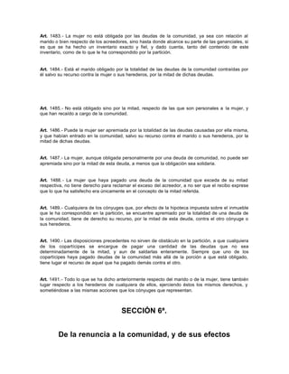 Art. 1483.- La mujer no está obligada por las deudas de la comunidad, ya sea con relación al
marido o bien respecto de los acreedores, sino hasta donde alcance su parte de las gananciales, si
es que se ha hecho un inventario exacto y fiel, y dado cuenta, tanto del contenido de este
inventario, como de lo que le ha correspondido por la partición.
Art. 1484.- Está el marido obligado por la totalidad de las deudas de la comunidad contraídas por
él salvo su recurso contra la mujer o sus herederos, por la mitad de dichas deudas.
Art. 1485.- No está obligado sino por la mitad, respecto de las que son personales a la mujer, y
que han recaído a cargo de la comunidad.
Art. 1486.- Puede la mujer ser apremiada por la totalidad de las deudas causadas por ella misma,
y que habían entrado en la comunidad, salvo su recurso contra el marido o sus herederos, por la
mitad de dichas deudas.
Art. 1487.- La mujer, aunque obligada personalmente por una deuda de comunidad, no puede ser
apremiada sino por la mitad de esta deuda, a menos que la obligación sea solidaria.
Art. 1488.- La mujer que haya pagado una deuda de la comunidad que exceda de su mitad
respectiva, no tiene derecho para reclamar el exceso del acreedor, a no ser que el recibo exprese
que lo que ha satisfecho era únicamente en el concepto de la mitad referida.
Art. 1489.- Cualquiera de los cónyuges que, por efecto de la hipoteca impuesta sobre el inmueble
que le ha correspondido en la partición, se encuentre apremiado por la totalidad de una deuda de
la comunidad, tiene de derecho su recurso, por la mitad de esta deuda, contra el otro cónyuge o
sus herederos.
Art. 1490.- Las disposiciones precedentes no sirven de obstáculo en la partición, a que cualquiera
de los copartícipes se encargue de pagar una cantidad de las deudas que no sea
determinadamente de la mitad, y aun de saldarlas enteramente. Siempre que uno de los
copartícipes haya pagado deudas de la comunidad más allá de la porción a que está obligado,
tiene lugar el recurso de aquel que ha pagado demás contra el otro.
Art. 1491.- Todo lo que se ha dicho anteriormente respecto del marido o de la mujer, tiene también
lugar respecto a los herederos de cualquiera de ellos, ejerciendo éstos los mismos derechos, y
sometiéndose a las mismas acciones que los cónyuges que representan.
SECCIÓN 6ª.
De la renuncia a la comunidad, y de sus efectos
 