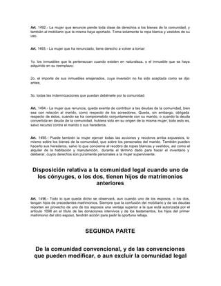 Art. 1492.- La mujer que renuncie pierde toda clase de derechos a los bienes de la comunidad, y
también al mobiliario que la misma haya aportado. Toma solamente la ropa blanca y vestidos de su
uso.
Art. 1493.- La mujer que ha renunciado, tiene derecho a volver a tomar:
1o. los inmuebles que le pertenezcan cuando existen en naturaleza, o el inmueble que se haya
adquirido en su reemplazo;
2o. el importe de sus inmuebles enajenados, cuya inversión no ha sido aceptada como se dijo
antes;
3o. todas las indemnizaciones que puedan debérsele por la comunidad.
Art. 1494.- La mujer que renuncia, queda exenta de contribuir a las deudas de la comunidad, bien
sea con relación al marido, como respecto de los acreedores. Queda, sin embargo, obligada
respecto de éstos, cuando se ha comprometido conjuntamente con su marido, o cuando la deuda
convertida en deuda de la comunidad, hubiera sido en su origen de la misma mujer; todo esto es,
salvo recurso contra el marido o sus herederos.
Art. 1495.- Puede también la mujer ejercer todas las acciones y recobros arriba expuestos, lo
mismo sobre los bienes de la comunidad, que sobre los personales del marido. También pueden
hacerlo sus herederos, salvo lo que concierne al recobro de ropas blancas y vestidos, así como el
alquiler de la habitación y manutención, durante el término dado para hacer el inventario y
deliberar, cuyos derechos son puramente personales a la mujer superviviente.
Disposición relativa a la comunidad legal cuando uno de
los cónyuges, o los dos, tienen hijos de matrimonios
anteriores
Art. 1496.- Todo lo que queda dicho se observará, aun cuando uno de los esposos, o los dos,
tengan hijos de precedentes matrimonios. Siempre que la confusión del mobiliario y de las deudas
reporten en provecho de uno de los esposos una ventaja superior a la que está autorizada por el
artículo 1098 en el título de las donaciones intervivos y de los testamentos, los hijos del primer
matrimonio del otro esposo, tendrán acción para pedir la oportuna rebaja.
SEGUNDA PARTE
De la comunidad convencional, y de las convenciones
que pueden modificar, o aun excluir la comunidad legal
 
