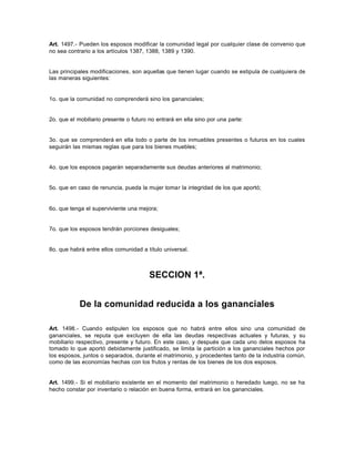 Art. 1497.- Pueden los esposos modificar la comunidad legal por cualquier clase de convenio que
no sea contrario a los artículos 1387, 1388, 1389 y 1390.
Las principales modificaciones, son aquellas que tienen lugar cuando se estipula de cualquiera de
las maneras siguientes:
1o. que la comunidad no comprenderá sino los gananciales;
2o. que el mobiliario presente o futuro no entrará en ella sino por una parte:
3o. que se comprenderá en ella todo o parte de los inmuebles presentes o futuros en los cuales
seguirán las mismas reglas que para los bienes muebles;
4o. que los esposos pagarán separadamente sus deudas anteriores al matrimonio;
5o. que en caso de renuncia, pueda la mujer tomar la integridad de los que aportó;
6o. que tenga el superviviente una mejora;
7o. que los esposos tendrán porciones desiguales;
8o. que habrá entre ellos comunidad a título universal.
SECCION 1ª.
De la comunidad reducida a los gananciales
Art. 1498.- Cuando estipulen los esposos que no habrá entre ellos sino una comunidad de
gananciales, se reputa que excluyen de ella las deudas respectivas actuales y futuras, y su
mobiliario respectivo, presente y futuro. En este caso, y después que cada uno delos esposos ha
tomado lo que aportó debidamente justificado, se limita la partición a los gananciales hechos por
los esposos, juntos o separados, durante el matrimonio, y procedentes tanto de la industria común,
como de las economías hechas con los frutos y rentas de los bienes de los dos esposos.
Art. 1499.- Si el mobiliario existente en el momento del matrimonio o heredado luego, no se ha
hecho constar por inventario o relación en buena forma, entrará en los gananciales.
 