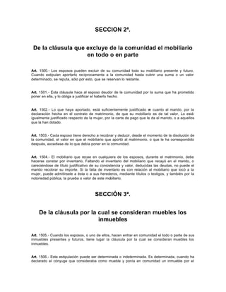 SECCION 2ª.
De la cláusula que excluye de la comunidad el mobiliario
en todo o en parte
Art. 1500.- Los esposos pueden excluir de su comunidad todo su mobiliario presente y futuro.
Cuando estipulan aportarlo recíprocamente a la comunidad hasta cubrir una suma o un valor
determinado, se reputa, sólo por esto, que se reservan lo restante.
Art. 1501.- Esta cláusula hace al esposo deudor de la comunidad por la suma que ha prometido
poner en ella, y lo obliga a justificar el haberlo hecho.
Art. 1502.- Lo que haya aportado, está suficientemente justificado en cuanto al marido, por la
declaración hecha en el contrato de matrimonio, de que su mobiliario es de tal valor. Lo está
igualmente justificado respecto de la mujer, por la carta de pago que le da el marido, o a aquellos
que la han dotado.
Art. 1503.- Cada esposo tiene derecho a recobrar y deducir, desde el momento de la disolución de
la comunidad, el valor en que el mobiliario que aportó al matrimonio, o que le ha correspondido
después, excediese de lo que debía poner en la comunidad.
Art. 1504.- El mobiliario que recae en cualquiera de los esposos, durante el matrimonio, debe
hacerse constar por inventario. Faltando el inventario del mobiliario que recayó en el marido, o
careciéndose de título justificativo de su consistencia y valor, deducidas las deudas, no puede el
marido recobrar su importe. Si la falta de inventario es con relación al mobiliario que tocó a la
mujer, puede admitírsele a ésta o a sus herederos, mediante títulos o testigos, y también por la
notoriedad pública, la prueba o valor de este mobiliario.
SECCIÓN 3ª.
De la cláusula por la cual se consideran muebles los
inmuebles
Art. 1505.- Cuando los esposos, o uno de ellos, hacen entrar en comunidad el todo o parte de sus
inmuebles presentes y futuros, tiene lugar la cláusula por la cual se consideran muebles los
inmuebles.
Art. 1506.- Esta estipulación puede ser determinada o indeterminada. Es determinada, cuando ha
declarado el cónyuge que consideraba como mueble y ponía en comunidad un inmueble por el
 
