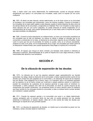 todo, o hasta cubrir una suma determinada. Es indeterminada, cuando el cónyuge declara
simplemente que aporta a la comunidad sus inmuebles, hasta cubrir el importe de una suma
cualquiera.
Art. 1507.- El efecto de esta cláusula, siendo determinada, es el de hacer entrar en la comunidad
el inmueble o los inmuebles que comprenden, como los mismos muebles. Cuando el inmueble o
los inmuebles de la mujer están sujetos a esta cláusula, puede el marido disponer de ellos como de
los demás efectos de la comunidad, y enajenarlos en totalidad. Pero si el inmueble no está sujeto a
dicha cláusula sino por una suma cualquiera, no puede entonces el marido enajenarlos sin el
consentimiento de la mujer, pero puede hipotecarlos por sí solo hasta cubrir el importe de la parte
que está sometida a la estipulación.
Art. 1508.- Cuando la dicha estipulación es indeterminada, no hace a la comunidad propietaria de
los inmuebles que en ella se expresan; se reduce su efecto a obligar al cónyuge que la ha
consentido a comprender en la masa, al disolverse la comunidad, algunos de sus inmuebles, hasta
cubrir la suma que fue por él prometida. El marido no puede, como en el artículo precedente,
enajenar en todo ni en parte, sin el consentimiento de su mujer, los inmuebles que hacen parte de
la estipulación indeterminada; pero puede hipotecarlos hasta llegar al importe de lo convenido.
Art. 1509.- El esposo que incluyó en dicho contrato una heredad, tiene derecho a retenerla al
efectuarse la partición, descontándosele de su parte el importe de lo que valga entonces y siendo
transmisible este derecho a sus herederos.
SECCIÓN 4ª.
De la cláusula de separación de las deudas
Art. 1510.- La cláusula por la que los esposos estipulan pagar separadamente sus deudas
personales, los obliga, desde la disolución de la comunidad, a darse respectivamente cuenta de las
deudas que conste han sido pagadas por la comunidad, y en descargo de aquel de los esposos
que era deudor. Esta obligación es la misma, haya o no inventario; pero si el mobiliario aportado
por los esposos no se ha hecho constar por invent ario o estado auténtico anterior al matrimonio,
pueden los acreedores de cualquiera de los esposos apremiar el pago sobre el mobiliario no
inventariado, y sobre cualquier otro valor de la comunidad, sin tener en cuenta ninguna de las
excepciones que puedan reclamarse. Los acreedores tienen el mismo derecho sobre el mobiliario
que haya recaído en los cónyuges durante la comunidad, si éste no hubiere hecho constar también
por inventario o estado auténtico.
Art. 1511.- Cuando los esposos aportan a la comunidad una suma o un objeto determinado
supone semejante acto el convenio tácito de que esto no puede gravarse con las deudas
anteriores al matrimonio; el esposo deudor, debe dar al otro cuenta de todas las deudas que
disminuyan el importe de lo que prometió aportar.
Art. 1512.- La cláusula de separación de deudas, no impide que la comunidad se grave con los
intereses y rentas vencidas desde el matrimonio.
 