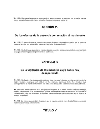 Art. 138.- Mientras el ausente no se presente o las acciones no se ejerciten por su parte, los que
hayan recogido la sucesión harán suyos los frutos percibidos de buena fe.
SECCION 3ª.
De los efectos de la ausencia con relación al matrimonio
Art. 139.- El cónyuge ausente no podrá impugnar el nuevo matrimonio contraído por el cónyuge
presente, sin que sus apoderados presenten la prueba de su existencia.
Art. 140.- Si el cónyuge ausente no hubiese dejado parientes aptos para sucederle, podrá el otro
cónyuge solicitar la posesión provisional de los bienes.
CAPITULO IV
De la vigilancia de los menores cuyo padre hay
desaparecido
Art. 141.- Si el padre ha desaparecido, dejando hijos menores frutos de un mismo matrimonio, la
madre quedará encargada del cuidado de los mismos, ejerciendo todos los derechos que
correspondieren al marido en lo relativo a la educ ación de aquellos y administración de sus bienes.
Art. 142.- Seis meses después de la desaparición del padre, si la madre hubiese fallecido al tiempo
de esta desaparición, o si muriese antes que se declarase la ausencia del padre, se confiará el
cuidado de los hijos por el consejo de familia a los ascendientes más próximos o, en su defecto, a
un tutor provisional.
Art. 143.- Lo mismo sucederá en el caso en que el esposo ausente haya dejado hijos menores de
matrimonio contraído anteriormente.
TITULO V
 