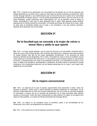 Art. 1513.- Cuando se ha apremiado a la comunidad por las deudas de uno de los esposos que
estaba declarado por contrato, libre y saldo en toda clase de deudas anteriores al matrimonio, tiene
el otro cónyuge derecho a una indemnización que se toma bien sea en la parte de la comunidad
correspondiente al esposo deudor, o de los bienes personales del mismo, pero en caso de no ser
estos bastantes, puede reclamarse esta indemnización por vía de garantía contra el padre, la
madre, ascendiente o tutor que lo haya declarado libre y saldo. Esta garantía puede también
ejercerse por el marido durante la comunidad, si la deuda proviniese de la parte de la mujer; salvo
en este caso el reembolso debido por la mujer o sus herederos, a los que salieron garantes,
después de la disolución de la comunidad.
SECCIÓN 5ª.
De la facultad que se concede a la mujer de volver a
tomar libre y saldo lo que aportó
Art. 1514.- La mujer puede estipular, que en caso de renuncia a la comunidad, recobrará todo o
parte de lo que a ella hubiere llevado, bien al tiempo del matrimonio o después; pero esta condición
no puede llevarse más allá de las cosas expresadas formalmente, ni en provecho de otras
personas distintas de las designadas. Por lo tanto, la facultad de volver a tomar el mobiliario que la
mujer aportó en el momento del matrimonio, no se extiende al que hubiese recaído en ella durante
el mismo. La facultad dada a la mujer no se extiende a los hijos, y la concedida a la mujer y a los
hijos, no llega a los herederos, ascendientes o colaterales. De todos modos, lo aportado no puede
recobrarse, sino haciéndose deducción de las deudas personales de la mujer y que hayan sido
pagadas por la comunidad.
SECCIÓN 6ª.
De la mejora convencional
Art. 1515.- La cláusula por la que el esposo superviviente está autorizado a tomar, antes de
hacerse la partición, cierta suma o cierta cantidad de efectos mobiliarios en naturaleza, no da
derecho a esta deducción en favor de la mujer superviviente, sino en el caso en que haya aceptado
la comunidad, a menos que en el contrato de matrimonio se le haya reservado este derecho
aunque la renunciase. Fuera del caso comprendido en esta reserva, la mejora no se ejerce sino
sobre la masa partible, y no sobre los bienes personales del cónyuge difunto.
Art. 1516.- La mejora no se considera como un beneficio sujeto a las formalidades de las
donaciones, sino como una estipulación de matrimonio.
Art. 1517.- A la muerte de uno de los esposos comienza la mejora.
 