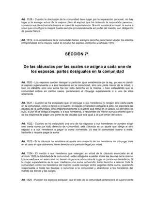 Art. 1518.- Cuando la disolución de la comunidad tiene lugar por la separación personal, no hay
lugar a la entrega actual de la mejora; pero el esposo que ha obtenido la separación personal,
conserva sus derechos a la mejora en caso de supervivencia. Si esto sucede a la mujer, la suma o
cosa que constituye la mejora queda siempre provisionalmente en poder del marido, con obligación
de prestar fianza.
Art. 1519.- Los acreedores de la comunidad tienen siempre derecho para hacer vender los efectos
comprendidos en la mejora, salvo el recurso del esposo, conforme al artículo 1515.
SECCION 7ª.
De las cláusulas por las cuales se asigna a cada uno de
los esposos, partes desiguales en la comunidad
Art. 1520.- Los esposos pueden derogar la partición igual establecida por la ley, ya sea no dando
al esposo superviviente o a sus herederos en la comunidad, sino una parte menor de la mitad, o
bien no dándole sino una suma fija por todo derecho en la misma, o bien estipulando que la
comunidad entera en ciertos casos, pertenecerá al cónyuge superviviente o a uno de ellos
solamente.
Art. 1521.- Cuando se ha estipulado que el cónyuge o sus herederos no tengan sino cierta parte
en la comunidad, como el tercio o el cuarto, el esposo o heredero obligado a esto, no soportará las
deudas de la comunidad, sino proporcionalmente a la parte que toma en el activo. El convenio es
nulo, si por él se obliga al esposo, o a sus herederos, a responder de mayor suma lo mismo que si
se les dispensa de pagar una parte de las deudas que sea igual a la que toman del activo.
Art. 1522.- Cuando se ha estipulado que uno de los esposos o sus herederos no pueden exigir
sino cierta suma por todo derecho de comunidad, esta cláusula es un ajuste que obliga al otro
esposo o a sus herederos a pagar la suma convenida, ya sea la comunidad buena o mala,
bastante o no para pagar la suma.
Art. 1523.- Si la cláusula no establece el ajuste sino respecto de los herederos del cónyuge, éste
en el caso en que sobreviva, tiene derecho a la partición legal por mitad.
Art. 1524.- El marido o sus herederos que retengan en virtud de la cláusula enunciada en el
artículo 1520, la totalidad de la comunidad, están obligados a saldar todas las deudas de la misma.
Los acreedores, en este caso, no tienen ninguna acción contra la mujer ni contra sus herederos. Si
la mujer superviviente es la que, mediante una suma convenida, tiene derecho a retener toda la
comunidad contra los herederos del marido, puede escoger entre pagarles dicha suma, quedando
responsable a todas las deudas, o renunciar a la comunidad y abandonar a los herederos del
marido los bienes y las cargas.
Art. 1525.- Pueden los esposos estipular, que el todo de la comunidad pertenecerá al superviviente
 