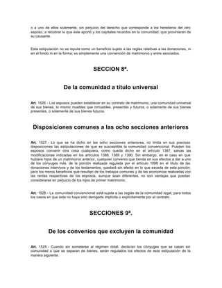 o a uno de ellos solamente, sin perjuicio del derecho que corresponde a los herederos del otro
esposo, a recobrar lo que éste aportó y los capitales recaídos en la comunidad, que provinieran de
su causante.
Esta estipulación no se reputa como un beneficio sujeto a las reglas relativas a las donaciones, ni
en el fondo ni en la forma; es simplemente una convención de matrimonio y entre asociados.
SECCION 8ª.
De la comunidad a título universal
Art. 1526.- Los esposos pueden establecer en su contrato de matrimonio, una comunidad universal
de sus bienes, lo mismo muebles que inmuebles, presentes y futuros, o solamente de sus bienes
presentes, o solamente de sus bienes futuros.
Disposiciones comunes a las ocho secciones anteriores
Art. 1527.- Lo que se ha dicho en las ocho secciones anteriores, no limita en sus precisas
disposiciones las estipulaciones de que es susceptible la comunidad convencional. Pueden los
esposos convenir otra cosa cualquiera, como queda dicho en el artículo 1387, salvas las
modificaciones indicadas en los artículos 1388, 1389 y 1390. Sin embargo, en el caso en que
hubiere hijos de un matrimonio anterior, cualquier convenio que tienda en sus efectos a dar a uno
de los cónyuges más de la porción realizada regulada por el artículo 1098 en el título de las
donaciones intervivos y de los testamentos, quedará sin efecto en lo que exceda de esta porción;
pero los meros beneficios que resultan de los trabajos comunes y de las economías realizadas con
las rentas respectivas de los esposos, aunque sean diferentes, no son ventajas que puedan
considerarse en perjuicio de los hijos de primer matrimonio.
Art. 1528.- La comunidad convencional está sujeta a las reglas de la comunidad legal, para todos
los casos en que ésta no haya sido derogada implícita o explícitamente por el contrato.
SECCIONES 9ª.
De los convenios que excluyen la comunidad
Art. 1529.- Cuando sin someterse al régimen dotal, declaran los cónyuges que se casan sin
comunidad o que se separan de bienes, serán regulados los efectos de esta estipulación de la
manera siguiente.
 