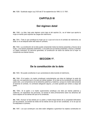 Art. 1539.- Sustituido según Ley 2125 del 27 de septiembre de 1949, G. O. 7001.
CAPITULO III
Del régimen dotal
Art. 1540.- La dote, bajo este régimen como bajo el del capítulo 2o., es el haber que aporta la
mujer al marido para soportar las cargas del matrimonio.
Art. 1541.- Todo lo que constituye la mujer por sí o que se le da en el contrato de matrimonio, es
dotal, si no se estipula sobre ella nada en contrario.
Art. 1542.- La constitución de la dote puede comprender todos los bienes presentes y futuros de la
mujer, o los bienes presentes solamente, o una parte de sus bienes presentes y futuros y también
un objeto individual. En términos generales, la constitución de todos los bienes de la mujer no
comprende sus bienes futuros.
SECCION 1ª.
De la constitución de la dote
Art. 1543.- No puede constituirse ni aun aumentarse la dote durante el matrimonio.
Art. 1544.- Si el padre y la madre constituyen conjuntamente una dote sin distinguir la parte de
cada uno, se supondrá que lo ha sido por partes iguales. Si la dote se ha constituido por parte del
padre sólo, y es comprensiva de los derechos paternos y maternos, aunque la madre esté presente
al hacerse el contrato, no contraerá obligación alguna, y la dote quedará por entero a cargo del
padre.
Art. 1545.- Si el padre o la madre superviviente constituye una dote por bienes paternos y
maternos, sin especificar las porciones, se tomará la dote primeramente sobre los derechos del
futuro esposo en los bienes del que la ha constituido.
Art. 1546.- Aunque la hija dotada por su padre y madre tenga bienes de su propiedad disfrutados
por los primeros, se tomará las dotes de los bienes de los que la han constituido, si no es que se
ha estipulado lo contrario.
Art. 1547.- Los que constituyen una dote están obligados a garantizar los objetos constituidos en
 