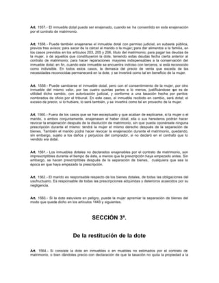 Art. 1557.- El inmueble dotal puede ser enajenado, cuando se ha consentido en esta enajenación
por el contrato de matrimonio.
Art. 1558.- Puede también enajenarse el inmueble dotal con permiso judicial, en subasta pública,
previos tres avisos: para sacar de la cárcel al marido o la mujer; para dar alimentos a la familia, en
los casos previstos en los artículos 203, 205 y 206, título del matrimonio; para pagar las deudas de
la mujer, o de aquellos que constituyeron la dote, teniendo estas deudas fecha cierta anterior al
contrato de matrimonio; para hacer reparaciones mayores indispensables a la conservación del
inmueble dotal; en fin, cuando este inmueble se encuentra indiviso con terceros, si está reconocido
como indivisible. En todos estos casos, la demasía del precio de venta que exceda de las
necesidades reconocidas permanecerá en la dote, y se invertirá como tal en beneficio de la mujer.
Art. 1559.- Puede cambiarse el inmueble dotal, pero con el consentimiento de la mujer, por otro
inmueble del mismo valor, por las cuatro quintas partes a lo menos, justificándose que es de
utilidad dicho cambio, con autorización judicial, y conforme a una tasación hecha por peritos
nombrados de oficio por el tribunal. En este caso, el inmueble recibido en cambio, será dotal; el
exceso de precio, si lo hubiere, lo será también, y se invertirá como tal en provecho de la mujer.
Art. 1560.- Fuera de los casos que se han exceptuado y que acaban de explicarse, si la mujer o el
marido, o ambos conjuntamente, enajenasen el haber dotal, ella o sus herederos podrán hacer
revocar la enajenación después de la disolución de matrimonio, sin que pueda oponérsele ninguna
prescripción durante el mismo: tendrá la mujer el mismo derecho después de la separación de
bienes. También el marido podrá hacer revocar la enajenación durante el matrimonio, quedando,
sin embargo, sujeto a los daños y perjuicios del comprador, si no declaró en el contrato que lo
vendido era dotal.
Art. 1561.- Los inmuebles dotales no declarados enajenables por el contrato de matrimonio, son
imprescriptibles durante el tiempo de éste, a menos que la prescripción haya empezado antes. Sin
embargo, se hacen prescriptibles después de la separación de bienes, cualquiera que sea la
época en que haya empezado la prescripción.
Art. 1562.- El marido es responsable respecto de los bienes dotales, de todas las obligaciones del
usufructuario. Es responsable de todas las prescripciones adquiridas y deterioros acaecidos por su
negligencia.
Art. 1563.- Si la dote estuviere en peligro, puede la mujer apremiar la separación de bienes del
modo que queda dicho en los artículos 1443 y siguientes.
SECCIÓN 3ª.
De la restitución de la dote
Art. 1564.- Si consiste la dote en inmuebles o en muebles no estimados por el contrato de
matrimonio, o bien dándoles precio con declaración de que la tasación no quita la propiedad a la
 