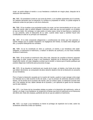 mujer, se podrá obligar al marido o a sus herederos a restituirla sin ningún plazo, después de la
disolución del matrimonio.
Art. 1565.- Si consistiese la dote en una suma de dinero, o en muebles apreciados por el contrato,
sin haberse declarado que la evaluación no confiere su propiedad al marido, no puede exigirse la
restitución antes de que pase un año de la disolución.
Art. 1566.- Si los muebles cuya propiedad queda a la mujer, se han menoscabado por el uso y sin
culpa del marido, éste no estará obligado a devolver nada más que los que queden, en el estado
en que se hallen. Sin embargo, la mujer podrá, en todos casos, tomar la ropa blanca y vestidos de
su uso presente, salvo el descuento de su valor, cuando estas ropas y vestidos hayan sido
constituidas en dote en su principio con evaluación.
Art. 1567.- Si la dote comprende obligaciones o constituciones de rentas que han perecido o
sufrido rebajas que no pueden imputarse a la negligencia del marido, no estará éste obligado por
ello, y cumplirá restituyendo los contratos.
Art. 1568.- Si se ha constituido en dote un usufructo, el marido o sus herederos sólo están
obligados, al disolverse el matrimonio, a restituir el derecho de usufructo y no los frutos rendidos
durante el matrimonio.
Art. 1569.- Si ha durado el matrimonio diez años más, después de cumplido el término asignado
para pagar la dote, puede la mujer o sus herederos, después de la disolución del matrimonio,
exigirla del marido, sin estar obligados a probar que la recibió; a menos que el marido justifique que
practicó diligencias inútilmente para procurarse el pago.
Art. 1570.- Si se disuelve el matrimonio por muerte de la mujer, el interés y los frutos de la dote
que deben devolverse, se computarán de pleno derecho desde el día de la disolución en provecho
de sus herederos.
Pero si fuese la disolución causada por la muerte del marido, puede la mujer escoger entre exigir
los intereses de su dote durante el año de duelo, o que la provean de alimentos durante el dicho
tiempo, de los fondos de la sucesión del marido; pero en ambos casos, la habitación durante este
año y los vestidos de luto, deben dársela de la sucesión, y sin aplicarse el gasto de los intereses
que le sean debidos.
Art. 1571.- Los frutos de los inmuebles dotales se parten a la disolución del matrimonio, entre el
marido y la mujer o sus herederos, en proporción al tiempo que duró el matrimonio en el transcurso
del último año. Este año empieza, partiendo del día en que se celebró el matrimonio.
Art. 1572.- La mujer y sus herederos no tienen el privilegio de repetición de la dote, sobre los
acreedores anteriores a ésta con hipoteca.
 