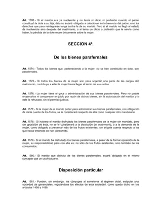 Art. 1593.- Si el marido era ya insolvente y no tenía ni oficio ni profesión cuando el padre
constituyó la dote a su hija, ésta no estará obligada a colacionar en la herencia del padre, sino los
derechos que para reintegrarse tenga contra la de su marido. Pero si el marido no llegó al estado
de insolvencia sino después del matrimonio, o si tenía un oficio o profesión que le servía como
haber, la pérdida de la dote recae únicamente sobre la mujer.
SECCION 4ª.
De los bienes parafernales
Art. 1574.- Todos los bienes que, perteneciendo a la mujer, no se han constituido en dote, son
parafernales.
Art. 1575.- Si todos los bienes de la mujer son para soportar una parte de las cargas del
matrimonio, contribuye a ellas la mujer hasta llegar al tercio de sus rentas.
Art. 1576.- La mujer tiene el goce y administración de sus bienes parafernales. Pero no puede
enajenarlos ni comparecer en juicio por razón de dichos bienes, sin la autorización del marido; y si
este la rehusase, sin el permiso judicial.
Art. 1577.- Si la mujer da al marido poder para administrar sus bienes parafernales, con obligación
de darle cuenta de los frutos, se le considerará respecto de ella como cualquier otro mandatario.
Art. 1578.- Si hubiera el marido disfrutado los bienes parafernales de la mujer sin mandato, pero
sin oposición de ésta, no se le considerará a la disolución del matrimonio, o a la demanda de la
mujer, como obligado a presentar más de los frutos existentes, sin exigirle cuenta respecto a los
que hasta entonces se han consumido.
Art. 1579.- Si el marido ha disfrutado los bienes parafernales, a pesar de la formal oposición de la
mujer, su responsabilidad para con ella es, no sólo de los frutos existentes, sino también de los
consumidos.
Art. 1580.- El marido que disfruta de los bienes parafernales, estará obligado en el mismo
concepto que un usufructuario.
Disposición particular
Art. 1581.- Pueden, sin embargo, los cónyuges al someterse al régimen dotal, estipular una
sociedad de gananciales, regulándose los efectos de esta sociedad, como queda dicho en los
artículos 1498 y 1499.
 