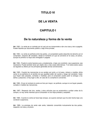 TITULO VI
DE LA VENTA
CAPITULO I
De la naturaleza y forma de la venta
Art. 1582.- La venta es un contrato por el cual uno se compromete a dar una cosa y otro a pagarla.
Puede hacerse por documento público o bajo firma privada.
Art. 1583.- La venta es perfecta entre las partes, y la propiedad queda adquirida de derecho por el
comprador, respecto del vendedor, desde el momento en que se conviene en la cosa y el precio,
aunque la primera no haya sido entregada ni pagada.
Art. 1584.- Puede la venta hacerse pura y simplemente, o bajo una condición, sea suspensiva, sea
resolutoria. Puede también tener por objeto dos o más cosas alternativas. Y en todos estos casos
se regulará su efecto por los principios generales de las convenciones.
Art. 1585.- Cuando las mercancías no se venden por junto y sí al peso, número o medida, dicha
venta no es perfecta en el sentido de que aquéllas estén de cuenta y riesgo del vendedor, hasta
que hayan sido pesadas, contadas o medidas; pero el comprador puede pedir la entrega o los
daños y perjuicios, si hay lugar a ello, en caso de no cumplirse lo convenido.
Art. 1586.- Si por el contrario la venta se hizo por mayor, es perfecta, aunque no se hayan pesado,
contado ni medido las mercancías.
Art. 1587.- Respecto del vino, aceite y otros artículos que se acostumbra a probar antes de la
compra, no hay venta mientras que el comprador no los haya probado y aceptado.
Art. 1588.- Cuando la venta se hace bajo ensayo, se supone siempre que ha sido hecha bajo una
condición suspensiva.
Art. 1589.- La promesa de venta vale venta, habiendo consentido mutuamente las dos partes,
respecto a la cosa y el precio.
 