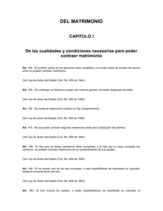 DEL MATRIMONIO
CAPITULO I
De las cualidades y condiciones necesarias para poder
contraer matrimonio
Art. 144.- El hombre, antes de los dieciocho años cumplidos, y la mujer antes de cumplir los quince
años no pueden contraer matrimonio.
(Ver Ley de Actos del Estado Civil, No. 659 de 1944).
Art. 145.- Sin embargo, el Gobierno puede, por motivos graves, conceder dispensas de edad.
(Ver Ley de actos del Estado Civil, No. 659 de 1944).
Art. 146.- No existe el matrimonio cuando no hay consentimiento.
(Ver Ley de actos del Estado Civil, No. 659 de 1944).
Art. 147.- No se puede contraer segundo matrimonio antes de la disolución del primero.
(Ver Ley de Actos del Estado Civil, No. 659 de 1944).
Art. 148.- El hijo que no tenga veinticinco años cumplidos, y la hija que no haya cumplido los
veintiuno, no pueden contraer matrimonio sin el consentimiento de sus padres.
(Ver Ley de Actos del Estado Civil, No. 659 de 1944).
Art. 149.- Si ha muerto uno de los dos cónyuges, o está imposibilitado de manifestar su voluntad,
basta el consentimiento del otro.
(Ver Ley de Actos del Estado Civil, No. 659 de 1944).
Art. 150.- Si han muerto los padres, o están imposibilitados de manifestar su voluntad, lo
 