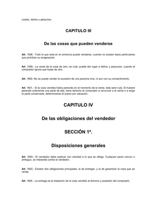 costas, daños y perjuicios.
CAPITULO III
De las cosas que pueden venderse
Art. 1598.- Todo lo que está en el comercio puede venderse, cuando no existan leyes particulares
que prohíban su enajenación.
Art. 1599.- La venta de la cosa de otro, es nula; puede dar lugar a daños y perjuicios, cuando el
comprador ignora que fuese de otro.
Art. 1600.-No se puede vender la sucesión de una persona viva, ni aun con su consentimiento.
Art. 1601.- Si la cosa vendida había perecido en el momento de la venta, ésta será nula. Si hubiere
perecido solamente una parte de ella, tiene derecho el comprador a renunciar a la venta o a exigir
la parte conservada, determinando el precio por valuación.
CAPITULO IV
De las obligaciones del vendedor
SECCIÓN 1ª.
Disposiciones generales
Art. 1602.- El vendedor debe explicar con claridad a lo que se obliga. Cualquier pacto oscuro o
ambiguo, se interpreta contra el vendedor.
Art. 1603.- Existen dos obligaciones principales: la de entregar, y la de garantizar la cosa que se
vende.
Art. 1604.- La entrega es la traslación de la cosa vendida al dominio y posesión del comprador.
 
