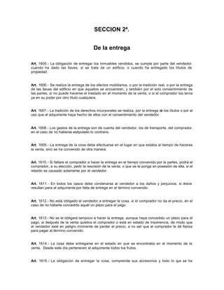 SECCION 2ª.
De la entrega
Art. 1605.- La obligación de entregar los inmuebles vendidos, se cumple por parte del vendedor,
cuando ha dado las llaves, si se trata de un edificio, o cuando ha entregado los títulos de
propiedad.
Art. 1606.- Se realiza la entrega de los efectos mobiliarios, o por la tradición real, o por la entrega
de las llaves del edificio en que aquellos se encuentren, y también por el solo consentimiento de
las partes, si no puede hacerse el traslado en el momento de la venta, o si el comprador los tenía
ya en su poder por otro título cualquiera.
Art. 1607.- La tradición de los derechos incorporales se realiza, por la entrega de los títulos o por el
uso que el adquiriente haya hecho de ellos con el consentimiento del vendedor.
Art. 1608.- Los gastos de la entrega son de cuenta del vendedor, los de transporte, del comprador,
en el caso de no haberse estipulado lo contrario.
Art. 1609.- La entrega de la cosa debe efectuarse en el lugar en que estaba al tiempo de hacerse
la venta, sino se ha convenido de otra manera.
Art. 1610.- Si faltare el comprador a hacer la entrega en el tiempo convenido por la partes, podrá el
comprador, a su elección, pedir la rescisión de la venta, o que se le ponga en posesión de ella, si el
retardo es causado solamente por el vendedor.
Art. 1611.- En todos los casos debe condenarse al vendedor a los daños y perjuicios, si éstos
resultan para al adquiriente por falta de entrega en el término convenido.
Art. 1612.- No está obligado el vendedor a entregar la cosa, si el comprador no da el precio, en el
caso de no haberle concedido aquél un plazo para el pago.
Art. 1613.- No se le obligará tampoco a hacer la entrega, aunque haya concedido un plazo para el
pago, si después de la venta quiebra el comprador o está en estado de insolvencia, de modo que
el vendedor esté en peligro inminente de perder el precio, a no ser que el comprador le dé fianza
para pagar al término convenido.
Art. 1614.- La cosa debe entregarse en el estado en que se encontraba en el momento de la
venta. Desde este día pertenecen al adquiriente todos los frutos.
Art. 1615.- La obligación de entregar la cosa, comprende sus accesorios y todo lo que se ha
 