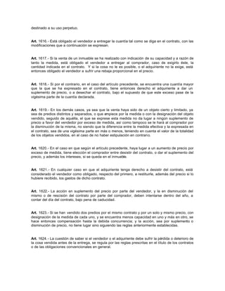destinado a su uso perpetuo.
Art. 1616.- Está obligado el vendedor a entregar la cuantía tal como se diga en el contrato, con las
modificaciones que a continuación se expresan.
Art. 1617.- Si la venta de un inmueble se ha realizado con indicación de su capacidad y a razón de
tanto la medida, está obligado el vendedor a entregar al comprador, caso de exigirlo éste, la
cantidad indicada en el contrato. Y si la cosa no le es posible, o el adquiriente no la exige, está
entonces obligado el vendedor a sufrir una rebaja proporcional en el precio.
Art. 1618.- Si por el contrario, en el caso del artículo precedente, se encuentra una cuantía mayor
que la que se ha expresado en el contrato, tiene entonces derecho el adquiriente a dar un
suplemento de precio, o a desechar el contrato, bajo el supuesto de que este exceso pase de la
vigésima parte de la cuantía declarada.
Art. 1619.- En los demás casos, ya sea que la venta haya sido de un objeto cierto y limitado, ya
sea de predios distintos y separados, o que empiece por la medida o con la designación del objeto
vendido, seguido de aquélla, el que se exprese esta medida no da lugar a ningún suplemento de
precio a favor del vendedor por exceso de medida, así como tampoco se le hará al comprador por
la disminución de la misma, no siendo que la diferencia entre la medida efectiva y la expresada en
el contrato, sea de una vigésima parte en más o menos, teniendo en cuenta el valor de la totalidad
de los objetos vendidos, en el caso de no haber estipulación en contrario.
Art. 1620.- En el caso en que según el artículo precedente, haya lugar a un aumento de precio por
exceso de medida, tiene elección el comprador entre desistir del contrato, o dar el suplemento del
precio, y además los intereses, si se queda en el inmueble.
Art. 1621.- En cualquier caso en que el adquiriente tenga derecho a desistir del contrato, está
considerado el vendedor como obligado, respecto del primero, a restituirle, además del precio si lo
hubiere recibido, los gastos de dicho contrato.
Art. 1622.- La acción en suplemento del precio por parte del vendedor, y la en disminución del
mismo o de rescisión del contrato por parte del comprador, deben intentarse dentro del año, a
contar del día del contrato, bajo pena de caducidad.
Art. 1623.- Si se han vendido dos predios por el mismo contrato y por un solo y mismo precio, con
designación de la medida de cada uno, y se encuentra menos capacidad en uno y más en otro, se
hace entonces compensación hasta la debida concurrencia; y la acción, sea por suplemento o
disminución de precio, no tiene lugar sino siguiendo las reglas anteriormente establecidas.
Art. 1624.- La cuestión de saber si el vendedor o el adquiriente debe sufrir la pérdida o deterioro de
la cosa vendida antes de la entrega, se regula por las reglas prescritas en el título de los contratos
o de las obligaciones convencionales en general.
 