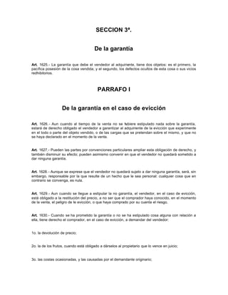 SECCION 3ª.
De la garantía
Art. 1625.- La garantía que debe el vendedor al adquiriente, tiene dos objetos: es el primero, la
pacífica posesión de la cosa vendida; y el segundo, los defectos ocultos de esta cosa o sus vicios
redhibitorios.
PARRAFO I
De la garantía en el caso de evicción
Art. 1626.- Aun cuando al tiempo de la venta no se hubiere estipulado nada sobre la garantía,
estará de derecho obligado el vendedor a garantizar al adquiriente de la evicción que experimente
en el todo o parte del objeto vendido, o de las cargas que se pretendan sobre el mismo, y que no
se haya declarado en el momento de la venta.
Art. 1627.- Pueden las partes por convenciones particulares ampliar esta obligación de derecho, y
también disminuir su efecto; pueden asimismo convenir en que el vendedor no quedará sometido a
dar ninguna garantía.
Art. 1628.- Aunque se exprese que el vendedor no quedará sujeto a dar ninguna garantía, será, sin
embargo, responsable por la que resulte de un hecho que le sea personal: cualquier cosa que en
contrario se convenga, es nula.
Art. 1629.- Aun cuando se llegue a estipular la no garantía, el vendedor, en el caso de evicción,
está obligado a la restitución del precio, a no ser que el comprador haya conocido, en el momento
de la venta, el peligro de le evicción, o que haya comprado por su cuenta el riesgo.
Art. 1630.- Cuando se ha prometido la garantía o no se ha estipulado cosa alguna con relación a
ella, tiene derecho el comprador, en el caso de evicción, a demandar del vendedor:
1o. la devolución de precio;
2o. la de los frutos, cuando está obligado a dárselos al propietario que lo vence en juicio;
3o. las costas ocasionadas, y las causadas por el demandante originario;
 