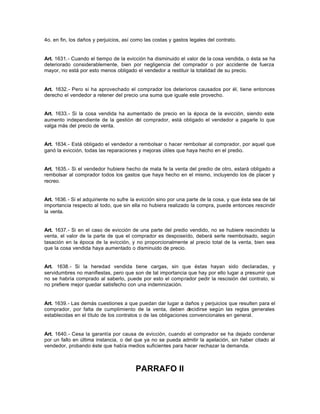 4o. en fin, los daños y perjuicios, así como las costas y gastos legales del contrato.
Art. 1631.- Cuando el tiempo de la evicción ha disminuido el valor de la cosa vendida, o ésta se ha
deteriorado considerablemente, bien por negligencia del comprador o por accidente de fuerza
mayor, no está por esto menos obligado el vendedor a restituir la totalidad de su precio.
Art. 1632.- Pero si ha aprovechado el comprador los deterioros causados por él, tiene entonces
derecho el vendedor a retener del precio una suma que iguale este provecho.
Art. 1633.- Si la cosa vendida ha aumentado de precio en la época de la evicción, siendo este
aumento independiente de la gestión del comprador, está obligado el vendedor a pagarle lo que
valga más del precio de venta.
Art. 1634.- Está obligado el vendedor a rembolsar o hacer rembolsar al comprador, por aquel que
ganó la evicción, todas las reparaciones y mejoras útiles que haya hecho en el predio.
Art. 1635.- Si el vendedor hubiere hecho de mala fe la venta del predio de otro, estará obligado a
rembolsar al comprador todos los gastos que haya hecho en el mismo, incluyendo los de placer y
recreo.
Art. 1636.- Si el adquiriente no sufre la evicción sino por una parte de la cosa, y que ésta sea de tal
importancia respecto al todo, que sin ella no hubiera realizado la compra, puede entonces rescindir
la venta.
Art. 1637.- Si en el caso de evicción de una parte del predio vendido, no se hubiere rescindido la
venta, el valor de la parte de que el comprador es desposeído, deberá serle reembolsado, según
tasación en la época de la evicción, y no proporcionalmente al precio total de la venta, bien sea
que la cosa vendida haya aumentado o disminuido de precio.
Art. 1638.- Si la heredad vendida tiene cargas, sin que éstas hayan sido declaradas, y
servidumbres no manifiestas, pero que son de tal importancia que hay por ello lugar a presumir que
no se habría comprado al saberlo, puede por esto el comprador pedir la rescisión del contrato, si
no prefiere mejor quedar satisfecho con una indemnización.
Art. 1639.- Las demás cuestiones a que puedan dar lugar a daños y perjuicios que resulten para el
comprador, por falta de cumplimiento de la venta, deben decidirse según las reglas generales
establecidas en el título de los contratos o de las obligaciones convencionales en general.
Art. 1640.- Cesa la garantía por causa de evicción, cuando el comprador se ha dejado condenar
por un fallo en última instancia, o del que ya no se pueda admitir la apelación, sin haber citado al
vendedor, probando éste que había medios suficientes para hacer rechazar la demanda.
PARRAFO II
 
