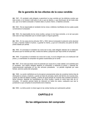 De la garantía de los efectos de la cosa vendida
Art. 1641.- El vendedor está obligado a garantizar la cosa vendida por los defectos ocultos que
ésta tuviere, si la hicieren inútil para el uso a que se destina, o que disminuyen de tal modo este
uso, que no lo habría comprado o hubiera dado un precio menor, a haberlos conocido.
Art. 1642.- No es responsable el vendedor de los vicios o defectos manifiestos de los cuales puede
convencerse el comprador.
Art. 1643.- Es responsable de los vicios ocultos, aunque no los haya conocido, a no ser que para
este caso se haya estipulado que no estará sujeto a ninguna garantía.
Art. 1644.- En los casos de los artículos 1641 y 1643, tiene el comprador la elección entre devolver
la cosa y hacerse restituir el precio, o guardar la misma, y que se le devuelva una parte de dicho
predio tasado por peritos.
Art. 1645.- Si conociese el vendedor los vicios de la cosa, está obligado además de la restitución
del precio que ha recibido por ella, a todos los daños y perjuicios que haya sufrido el comprador.
Art. 1646.- Si ignoraba el vendedor los vicios de la cosa, no se le obligará sino a la restitución del
precio, y a reembolsar al comprador los gastos ocasionados por la venta.
Art. 1647.- Si la cosa que tenía vicios ha perecido por causa de su mala calidad, es la pérdida para
el vendedor, que estará obligado respecto al comprador a restituirle el precio, y además las
indemnizaciones explicadas en los dos artículos precedente. La pérdida originada por caso
fortuito, será de cuenta del comprador.
Art. 1648.- La acción redhibitoria se ha de ejercer precisamente antes de cumplirse treinta días de
efectuada la compra y tradición, cuando se trate de animales; dentro del término de noventa días,
cuando se trate de objetos muebles, y dentro de igual periodo de noventa días contados de fecha a
fecha inclusive, después de manifestarse los vicios ocultos, cuando la venta haya sido de un
inmueble. El examen pericial habrá de intervenir en todos los casos, cualquiera que sea la
jurisdicción a que competa el conocimiento de la instancia.
Art. 1649.- La dicha acción no tiene lugar en las ventas hechas por autorización judicial.
CAPITULO V
De las obligaciones del comprador
 