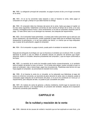 Art. 1650.- La obligación principal del comprador, es pagar el precio el día y en el lugar convenido
en la venta.
Art. 1651.- Si no se ha convenido nada respecto a esto al hacerse la venta, debe pagar el
comprador en el lugar y tiempo en que debe hacerse la entrega.
Art. 1652.- El comprador debe los intereses del precio de la venta, hasta que pague el capital, en
los tres casos siguientes: habiéndose convenido de esta manera al tiempo de la venta; si la cosa
vendida y entregada produce frutos u otros rendimientos; si ha sido el comprador requerido para el
pago. En este último caso no se devengan los intereses, sino después del requerimiento.
Art. 1653.- Si el comprador fuese perturbado, o tuviese justo motivo para temer que lo será por una
acción hipotecaria o de reivindicación, puede suspender el pago hasta que el vendedor haya hecho
desaparecer la perturbación, a no ser que prefiera dar fianza, o a menos que se haya estipulado
que, a pesar de la perturbación, pagará el comprador.
Art. 1654.- Si el comprador no paga el precio, puede pedir el vendedor la rescisión de la venta.
Después de extinguido el privilegio con que se favorece al vendedor por el artículo 2103, no podrá
ejercerse la acción a que se refiere el presente artículo en perjuicio de terceros que hayan
adquirido, sobre un inmueble, derechos procedentes del comprador, y que se hayan conformado a
las leyes.
Art. 1655.- La rescisión de la venta de inmueble queda hecha consecutivamente, si el vendedor
está en peligro de perder la cosa y el precio. Si no existe este peligro, puede conceder el juez un
plazo al comprador, más o menos largo, según las circunstancias. Pasándose este término sin que
haya pagado el comprador, se pronunciará la rescisión de la venta.
Art. 1656.- Si al hacerse la venta de un inmueble, se ha estipulado que faltándose al pago del
precio en el término convenido, se rescindirá de pleno derecho la venta, esto no obstante, puede el
comprador pagar después de la terminación del plazo, si no se le ha constituido en mora por un
requerimiento; pero después de éste, no puede el juez concederle otro plazo.
Art. 1657.- En materia de venta de géneros y efectos mobiliarios, tendrá lugar la rescisión de la
venta de pleno derecho, y sin requerimiento, en provecho del vendedor, después de la expiración
del término convenido para retirarlos.
CAPITULO VI
De la nulidad y rescisión de la venta
Art. 1658.- Además de las causas de nulidad o rescisión que se han explicado en este título, y de
 