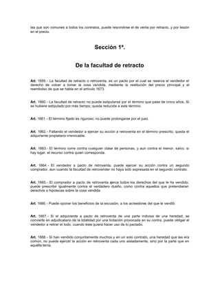 las que son comunes a todos los contratos, puede rescindirse el de venta por retracto, y por lesión
en el precio.
Sección 1ª.
De la facultad de retracto
Art. 1659.- La facultad de retracto o retroventa, es un pacto por el cual se reserva el vendedor el
derecho de volver a tomar la cosa vendida, mediante la restitución del precio principal y el
reembolso de que se habla en el artículo 1673.
Art. 1660.- La facultad de retracto no puede estipularse por el término que pase de cinco años. Si
se hubiere estipulado por más tiempo, queda reducida a este término.
Art. 1661.- El término fijado es riguroso; no puede prolongarse por el juez.
Art. 1662.- Faltando el vendedor a ejercer su acción a retroventa en el término prescrito, queda el
adquiriente propietario irrevocable.
Art. 1663.- El término corre contra cualquier clase de personas, y aun contra el menor, salvo, si
hay lugar, el recurso contra quien corresponda.
Art. 1664.- El vendedor a pacto de retroventa, puede ejercer su acción contra un segundo
comprador, aun cuando la facultad de retrovender no haya sido expresada en el segundo contrato.
Art. 1665.- El comprador a pacto de retroventa ejerce todos los derechos del que le ha vendido;
puede prescribir igualmente contra el verdadero dueño, como contra aquellos que pretendieran
derechos o hipotecas sobre la cosa vendida.
Art. 1666.- Puede oponer los beneficios de la excusión, a los acreedores del que le vendió.
Art. 1667.- Si el adquiriente a pacto de retroventa de una parte indivisa de una heredad, se
convierte en adjudicatario de la totalidad por una licitación provocada en su contra, puede obligar al
vendedor a retirar el todo, cuando éste quiera hacer uso de lo pactado.
Art. 1668.- Si han vendido conjuntamente muchos y en un solo contrato, una heredad que les era
común, no puede ejercer la acción en retroventa cada uno aisladamente, sino por la parte que en
aquélla tenía.
 