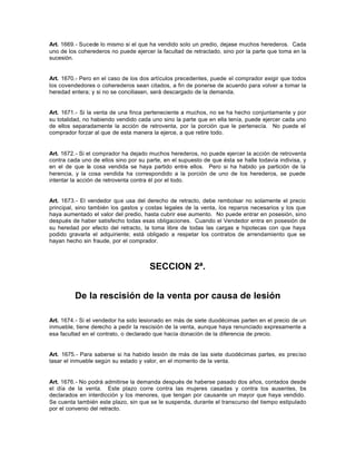Art. 1669.- Sucede lo mismo si el que ha vendido solo un predio, dejase muchos herederos. Cada
uno de los coherederos no puede ejercer la facultad de retractado, sino por la parte que toma en la
sucesión.
Art. 1670.- Pero en el caso de los dos artículos precedentes, puede el comprador exigir que todos
los covendedores o coherederos sean citados, a fin de ponerse de acuerdo para volver a tomar la
heredad entera; y si no se conciliasen, será descargado de la demanda.
Art. 1671.- Si la venta de una finca perteneciente a muchos, no se ha hecho conjuntamente y por
su totalidad, no habiendo vendido cada uno sino la parte que en ella tenía, puede ejercer cada uno
de ellos separadamente la acción de retroventa, por la porción que le pertenecía. No puede el
comprador forzar al que de esta manera la ejerce, a que retire todo.
Art. 1672.- Si el comprador ha dejado muchos herederos, no puede ejercer la acción de retroventa
contra cada uno de ellos sino por su parte, en el supuesto de que ésta se halle todavía indivisa, y
en el de que la cosa vendida se haya partido entre ellos. Pero si ha habido ya partición de la
herencia, y la cosa vendida ha correspondido a la porción de uno de los herederos, se puede
intentar la acción de retroventa contra él por el todo.
Art. 1673.- El vendedor que usa del derecho de retracto, debe rembolsar no solamente el precio
principal, sino también los gastos y costas legales de la venta, los reparos necesarios y los que
haya aumentado el valor del predio, hasta cubrir ese aumento. No puede entrar en posesión, sino
después de haber satisfecho todas esas obligaciones. Cuando el Vendedor entra en posesión de
su heredad por efecto del retracto, la toma libre de todas las cargas e hipotecas con que haya
podido gravarla el adquiriente; está obligado a respetar los contratos de arrendamiento que se
hayan hecho sin fraude, por el comprador.
SECCION 2ª.
De la rescisión de la venta por causa de lesión
Art. 1674.- Si el vendedor ha sido lesionado en más de siete duodécimas parten en el precio de un
inmueble, tiene derecho a pedir la rescisión de la venta, aunque haya renunciado expresamente a
esa facultad en el contrato, o declarado que hacía donación de la diferencia de precio.
Art. 1675.- Para saberse si ha habido lesión de más de las siete duodécimas partes, es preciso
tasar el inmueble según su estado y valor, en el momento de la venta.
Art. 1676.- No podrá admitirse la demanda después de haberse pasado dos años, contados desde
el día de la venta. Este plazo corre contra las mujeres casadas y contra los ausentes, los
declarados en interdicción y los menores, que tengan por causante un mayor que haya vendido.
Se cuenta también este plazo, sin que se le suspenda, durante el transcurso del tiempo estipulado
por el convenio del retracto.
 